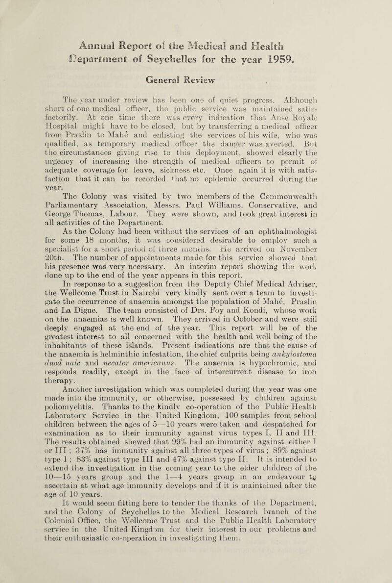Annual Report of the Medical and Health Department of Seychelles for the year 1959. General Review The year under review has been one of quiet progress. Although short of one medical officer, the public service was maintained satis¬ factorily. At one time there was every indication that Anse Royale Hospital might have to be closed, but by transferring a medical officer from Praslin to Mahe and enlisting the services of his wife, who was qualified, as temporary medical officer the danger was averted. But the circumstances giving rise to this deployment, showed clearly the urgency of increasing the strength of medical officers to permit of adequate coverage for leave, sickness etc. Once again it is with satis¬ faction that it can be recorded that no epidemic occurred during the year. The Colony was visited by two members of the Commonwealth Parliamentary /Association, Messrs. Paul Williams, Conservative, and George Thomas, Labour. They were shown, and took great interest in all activities of the Department. As the Colony had been without the services of an ophthalmologist for some 18 months, it was considered desirable to employ such a specialist for a short period of three months, lie arrived on November 20th. The number of appointments made for this service showed that his presence was very necessary. An interim report showing the work done up to the end of the year appears in this report. In response to a suggestion from the Deputy Chief Medical Adviser, the Wellcome Trust in Nairobi very kindly sent over a team to investi¬ gate the occurrence of anaemia amongst the population of Mahe, Praslin and La Digue. The team consisted of Drs. Foy and Kondi, whose work on the anaemias is well known. They arrived in October and were stiil deeply engaged at the end of the year. This report will be of the greatest interest to all concerned with the health and well being of the inhabitants of these islands. Present indications are that the cause of the anaemia is helminthic infestation, the chief culprits being ankylostoma duod nale and necator americanus. The anaemia is hypochromic, and responds readily, except in the face of intercurrent disease to iron therapy. Another investigation which was completed during the year was one made into the immunity, or otherwise, possessed by children against poliomyelitis. Thanks to the kindly co-operation of the Public Health Laboratory Service in the United Kingdom, 100 samples from sehool children between the ages of 5 — 10 years were taken and despatched for examination as to their immunity against virus types I, II and III. The results obtained shewed that 99% had an immunity against either 1 or III ; 37% has immunity against all three types of virus ; 89% against type 1 ; 83% against type III and 47% against type II. It is intended to extend the investigation in the coming year to the elder children of the 10—15 years group and the 1—4 years group in an endeavour t4> ascertain at what age immunity develops and if it is maintained after the age of 10 years. It would seem fitting here to tender the thanks of the Department, and the Colony of Seychelles to the Medical Research branch of the Colonial Office, the Wellcome Trust and the Public Health Laboratory service in the United Kingdom for their interest in our problems and their enthusiastic co-operation in investigating them.