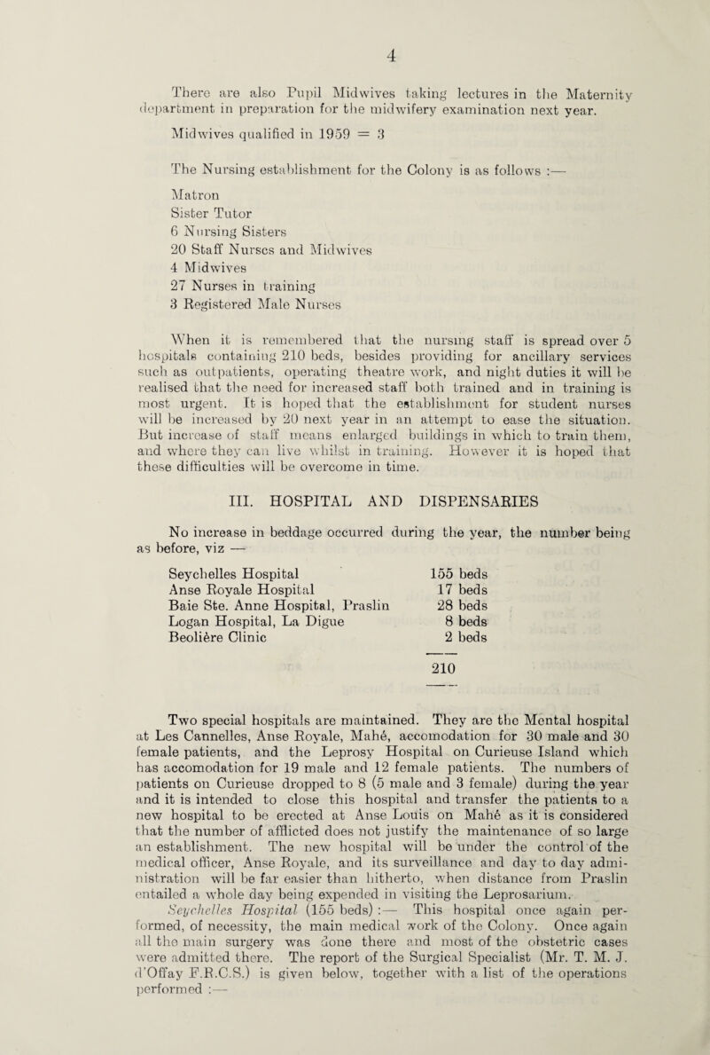 There are also Pupil Midwives taking lectures in the Maternity department in preparation for the midwifery examination next year. Mid wives qualified in 1959 = 3 The Nursing establishment for the Colony is as follows :— Matron Sister Tutor 6 Nursing Sisters 20 Staff Nurses and Midwives 4 Mid wives 27 Nurses in training 3 Registered Male Nurses When it is remembered that the nursing staff is spread over 5 hospitals containing 210 beds, besides providing for ancillary services such as outpatients, operating theatre work, and night duties it will be realised that the need for increased staff both trained and in training is most urgent. It is hoped that the establishment for student nurses will be increased by 20 next year in an attempt to ease the situation. But increase of staff means enlarged buildings in which to train them, and where they can live whilst in training. However it is hoped that these difficulties will be overcome in time. III. HOSPITAL AND DISPENSARIES No increase in beddage occurred during the year, the number being as before, viz — Seychelles Hospital 155 beds Anse Royale Hospital 17 beds Baie Ste. Anne Hospital, Praslin 28 beds Logan Hospital, La Digue 8 beds Beoli&re Clinic 2 beds 210 Two special hospitals are maintained. They are the Mental hospital at Les Cannelles, Anse Royale, Mah6, accomodation for 30 male and 30 female patients, and the Leprosy Hospital on Curieuse Island which has accomodation for 19 male and 12 female patients. The numbers of patients on Curieuse dropped to 8 (5 male and 3 female) during the year and it is intended to close this hospital and transfer the patients to a new hospital to be erected at Anse Louis on Mahe as it is considered that the number of afflicted does not justify the maintenance of so large an establishment. The new hospital will be under the control of the medical officer, Anse Royale, and its surveillance and day to day admi¬ nistration will be far easier than hitherto, when distance from Praslin entailed a whole day being expended in visiting the Leprosarium. Seychelles Hospital (155 beds) :— This hospital once again per¬ formed, of necessity, the main medical work of the Colony. Once again all the main surgery was done there and most of the obstetric cases were admitted there. The report of the Surgical Specialist (Mr. T. M. J. d’Offay E.P.C.S.) is given below, together with a list of the operations performed :—