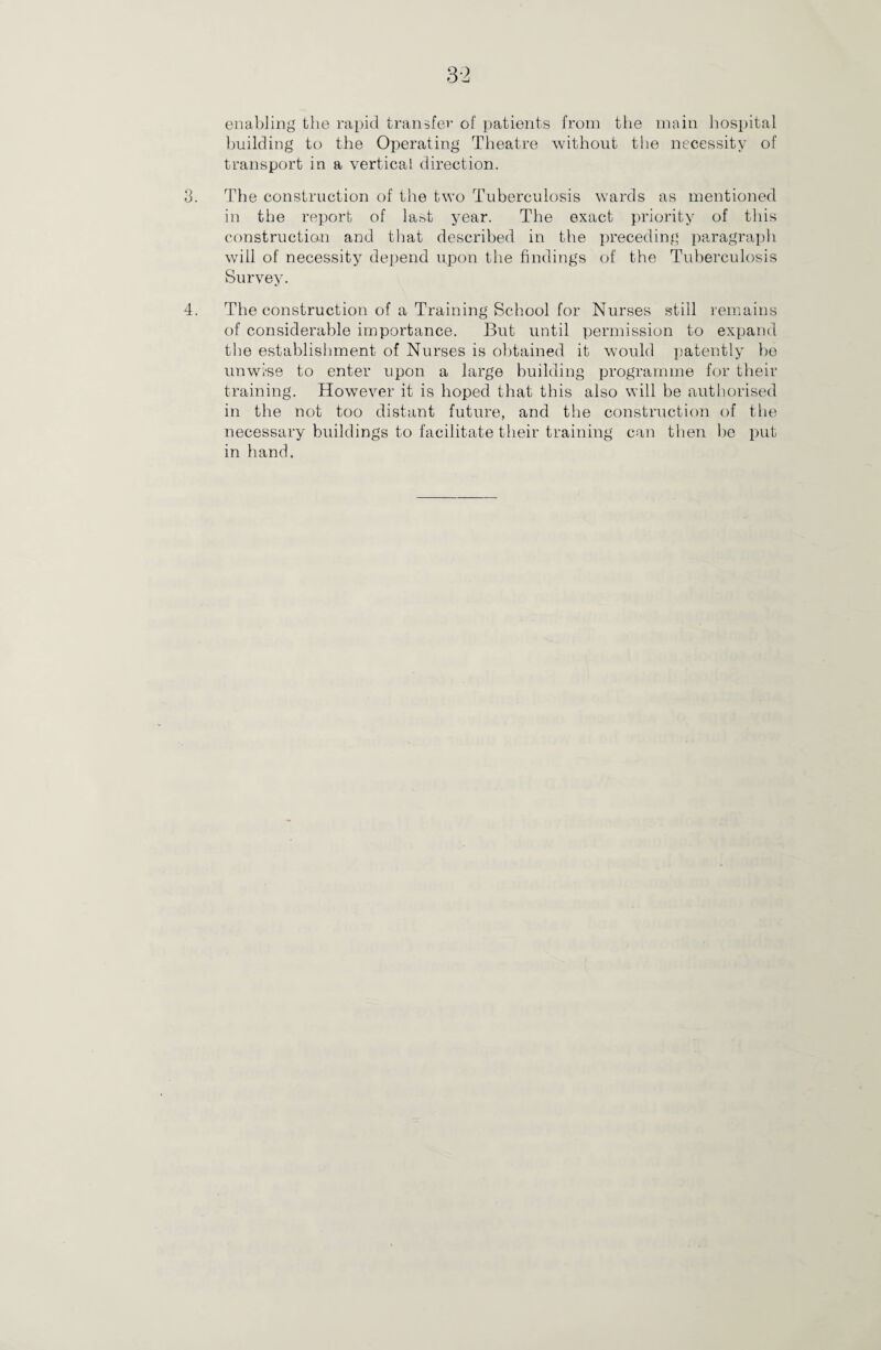3-2 enabling the rapid transfer of patients from the main hospital building to the Operating Theatre without the necessity of transport in a vertical direction. 3. The construction of the two Tuberculosis wards as mentioned in the report of last year. The exact priority of this construction and that described in the preceding paragraph will of necessity depend upon the findings of the Tuberculosis Survey. 4. The construction of a Training School for Nurses still remains of considerable importance. But until permission to expand the establishment of Nurses is obtained it would patently be unwise to enter upon a large building programme for their training. However it is hoped that this also will be authorised in the not too distant future, and the construction of the necessary buildings to facilitate their training can then be put in hand.