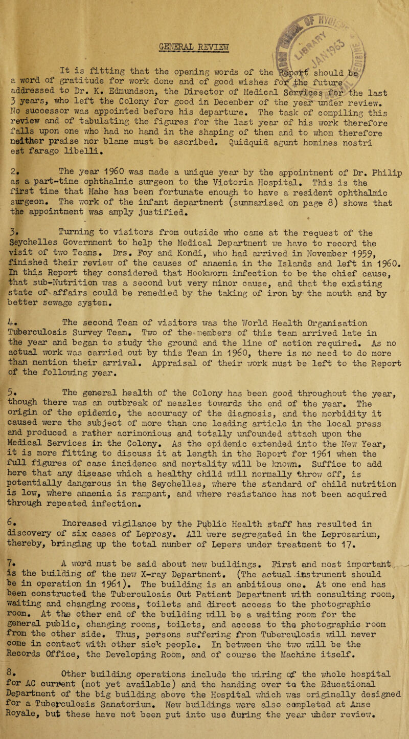 GENERAL REVIEW It is fitting that the opening words of the 'Report should be a word of gratitude for work done and of good wishes foj* the future addressed to Dr. K. Edmundson, the Director of Medical Services for the last 3 years, who left the Colony for good in December of the year under review. No successor was appointed before his departure. The task of compiling this review and of tabulating the figures for the last year of his work therefore falls upon one who had no hand in the shaping of them and to whom therefore neither praise nor blame must be ascribed, Quidquid agunt homines nostri est farago libelli. 2# The year 19&0 was made a unique year by the appointment of Dr. Philip as a part-time ophthalmic surgeon to the Victoria Hospital. This is the first tine that Mahe has been fortunate enough to have a resident ophthalmic surgeon. The work of the infant department (summarised on page 8) shows that the appointment was amply justified. e 3. Turning to visitors from outside who came at the request of the Seychelles Government to help the Medical Department we have to record the visit of two Teams. Drs. Poy and Kondi, who had arrived in November 1959, finished their review of the causes of anaemia in the Islands and left in I960. In this Report they considered that Hookworm infection to be the chief cause, that sub-Nutrition was a second but very minor cause, and that the existing state of affairs could be remedied by the talcing of iron by- the mouth and by better sewage system. 4* The second Team of visitors was the World Health Organisation Tuberculosis Survey Team. Two of the members of this team arrived late in the year and began to study the ground and the line of action required. As no actual work was carried out by this Team in i960, there is no need to do more than mention their arrival. Appraisal of their work must be left to the Report of the following year. 5« The general health of the Colony has been good throughout the year, though there was an outbreak of measles towards the end of the year. The origin of the epidemic, the accuracy of the diagnosis, and the morbidity it caused were the subject of more than one leading article in the local press and produced a rather acrimonious and totally unfounded attach upon the Medical Services in the Colony. As the epidemic extended into the New Year, it is more fitting to discuss it at length in the Report for 1961 when the full figures of case incidence and mortality will be known. Suffice to add here that any disease which a healthy child will normally throw off, is potentially dangerous in the Seychelles, where the standard of child nutrition is low, where anaemia is rampant, and where resistance has not been acquired through repeated infection. 6« Increased vigilance by the Public Health staff has resulted in discovery of six cases of Leprosy. All were segregated in the Leprosarium, thereby, bringing up the total number of Lepers under treatment to 17. 7* A word must be said about new buildings. Eirst and most important., is the building of the new X-ray Department. (The actual.instrument should be in operation in 196l). The building is an ambitious one. At one end has been constructed the Tuberculosis Out Patient Department with consulting room, waiting and changing rooms, toilets and direct access to the photographic room. At the other end of the building will be a waiting room for the general public, changing rooms, toilets, and access to the photographic room from the other side. Thus, persons suffering from Tuberculosis will never come in content with other sick people. In between the two will be the Records Office, the Developing Room, and of course the Machine itself. 8* Other building operations include the wiring of the whole hospital for AC current (not yet available) and the handing over to the Educational Department of the big building above the Hospital which was originally designed for a Tuberculosis Sanatorium. New buildings were also completed at Anse Royale, but these have not been put into use during the year uhder review.