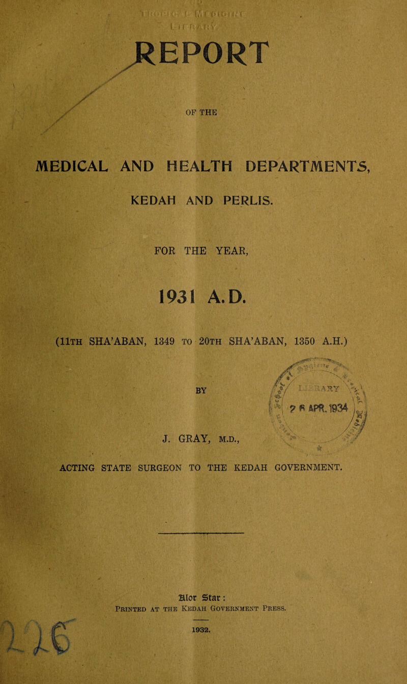 \ {? li; ^REPORT MEDICAL AND HEALTH DEPARTMENTS, KEDAH AND PERLIS. FOR THE YEAR, 1931 A.D. (11th SHA’ABAN, 1349 To 20th SHA’ABAN, 1350 A.H.) ACTING STATE SURGEON TO THE KEDAH GOVERNMENT. ■V T, Hlor Star: Printed at the Kedah Government Press. 1932.