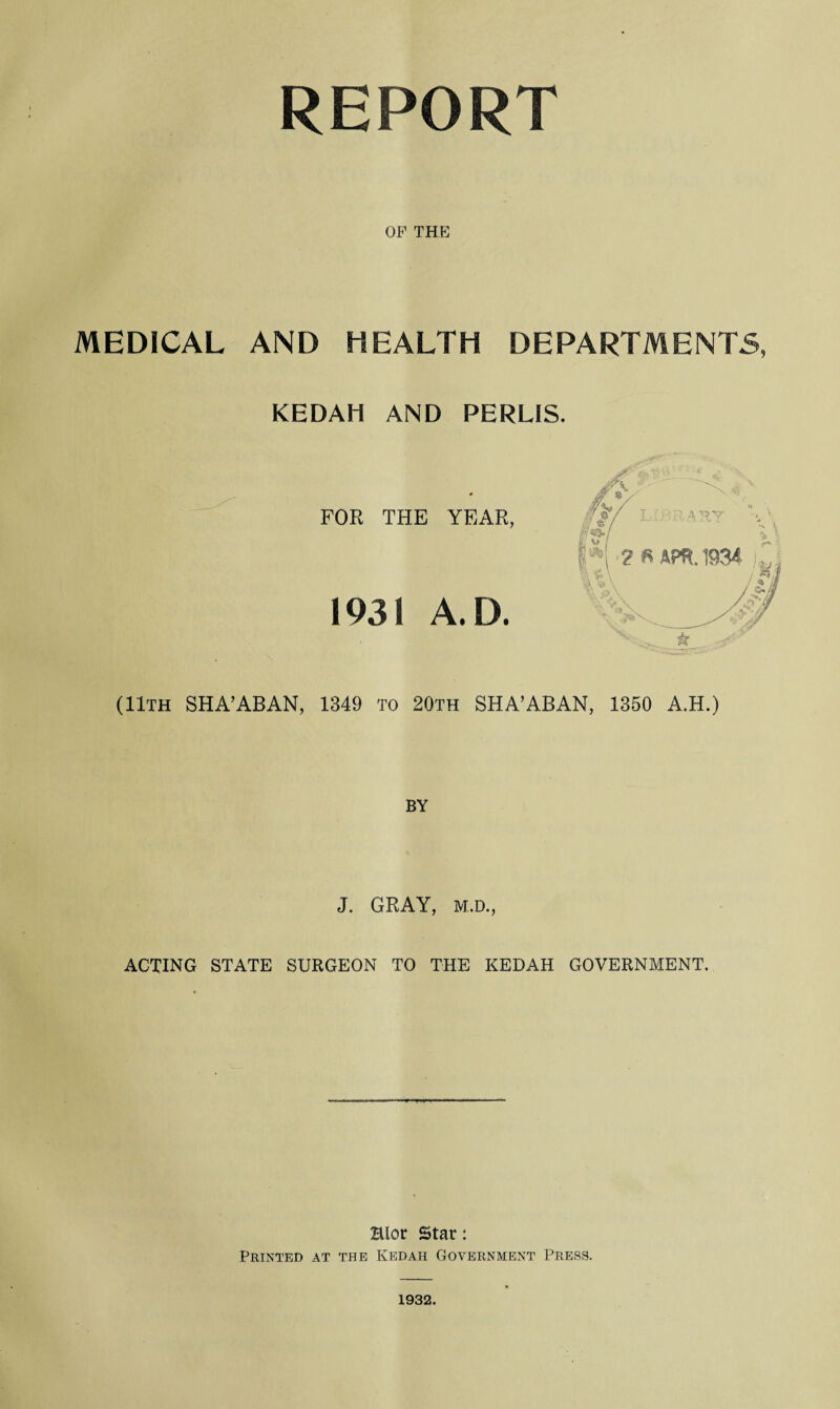 REPORT OF THE MEDICAL AND HEALTH DEPARTMENTS, KEDAH AND PERLIS. 0 FOR THE YEAR, 1931 A. D. (11th SHA’ABAN, 1349 to 20th SHA’ABAN, 1350 A.H.) BY J. GRAY, M.D., ACTING STATE SURGEON TO THE KEDAH GOVERNMENT. Blot Star: Printed at the Kedah Government Press. 1932.