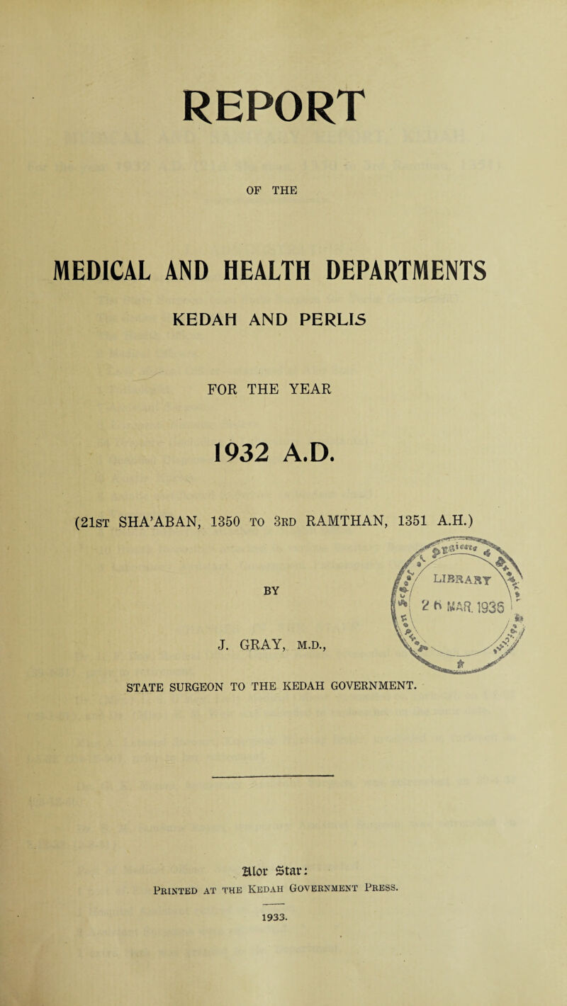 REPORT OF THE MEDICAL AND HEALTH DEPARTMENTS KEDAH AND PERLIS FOR THE YEAR 1932 A.D. (21st SHA’ABAN, 1350 To 3rd RAMTHAN, 1351 A.H.) BY J. GRAY, m,d., STATE SURGEON TO THE KEDAH GOVERNMENT. Htor Star: Printed at the Kedah Government Press. 1933.
