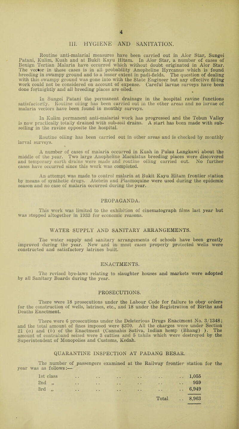 III. HYGIENE AND SANITATION. Routine anti-malarial measures have been carried out in Alor Star, Sungei Patani, Kulim, Kuah and at Bukit Kayu Hitam. In Alor Star, a number of cases of Benign Tertian Malaria have occurred which without doubt originated in Alor Star. The vector in th,ese cases is in all probability Anopheline Hyrcanus which is found breeding in swlampy ground and to a lesser extent in padi-fields. The question of dealing with this swampy ground was gone into with the State Engineer but any effective filling work could not be considered on account of expense. Careful larvae surveys have been done fortnightly and all breeding places are oiled. In Sungei Patani the permanent drainage in the hospital ravine functions satisfactorily. Routine oiling has been carried out in the other areas and no larvae of malaria vectors have been found in monthly surveys. In Kulim permanent anti-malarial work has progressed and the Tebun Valley is now practically totally drained With sub-soil drains. A start has been made with sub¬ soiling in the ravine opposite the hospital. Routine oiling has been carried out in other areas and is checked by monthly larval surveys. A number of cases of malaria occurred in Kuah in Pulau Langkawi about the middle of the year. Two large Anopheline Miaculatus breeding places were discovered and temporary earth drains w;ere made and routine oiling carried out. No further cases have occurred since this work was completed. An attempt was made to control malaria at Bukit Kayu Hitam frontier station by means of synthetic drugs. Atebrin and Plasmoquine were used during the epidemic season and no case of malaria occurred during the year. PROPAGANDA. This work was limited to the exhibition of cinematograph films last year but was stopped altogether in 1933 for economic reasons. WATER SUPPLY AND SANITARY ARRANGEMENTS. The water supply and sanitary arrangements of schools have been greatly improved during the year. New and ini most cases properly protected wells were constructed and satisfactory latrines built. ENACTMENTS. The revised bye-laws relating to slaughter houses and markets were adopted by all Sanitary Boards during* the year. PROSECUTIONS. There were 18 prosecutions under the Labour Code for failure to obey orders for the construction of wells, latrines, etc., and 18 under the Registration of Births and Deaths Enactment. There were 6 prosecutions under the Deleterious Drugs Enactment No. 3/1348; and the total amount of fines imposed were $370. All the charges were under Section 21 (a) and (6) of the Enactment (Cannabis Saliva, Indian hemp (Bhang) ). The amount of contraband seized were 3 catties and 5 tahils which were destroyed by the Superintendent of Monopolies and Customs, Kedah. QUARANTINE INSPECTION AT PADANG BESAR. The number of passengers examined at the Railway frontier station for the year was as follows:— 1st class .. .. .. . . .. .. 1,055 2nd „ . . .. . . . . .. .. 959 3rd „ . . .. . . . . . . . . 6,949