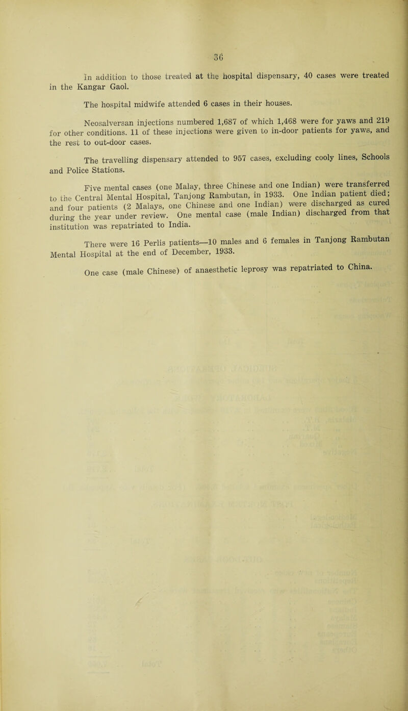in the Kangar Gaol. The hospital midwife attended 6 cases in their houses. Neosalversan injections numbered 1,687 of which 1,468 were for yaws and 219 for other conditions. 11 of these injections were given to in-door patients for yaws, and the rest to out-door cases. The travelling dispensary attended to 957 cases, excluding cooly lines, Schools and Police Stations. Five mental cases (one Malay, three Chinese and one Indian) were transferred to the Central Mental Hospital, Tanjong Rarabutan, in 1933. One Indian patient died ; and four patients (2 Malays, one Chinese and one Indian) were discharged as cured during the year under review. One mental case (male Indian) discharged from that institution was repatriated to India. There were 16 Perlis patients—10 males and 6 females in Tanjong Rambutan Mental Hospital at the end of December, 1933. One case (male Chinese) of anaesthetic leprosy was repatriated to China.