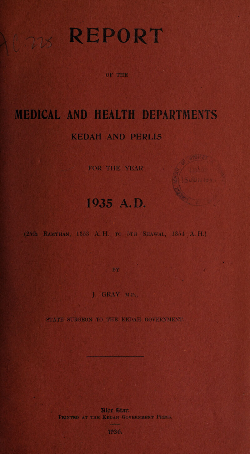 wife SG MEDICAL AND HEALTH DEPARTMENTS 4&VW . KEDAH AND PERL15 FOR THE YEAR 1935 A. D. V. a/; v / ■ 1 ■ te/ tev A A .6,! • -<*. (25th Ramthan, 1353 A; H. to 5th S.hawal, 1354 A. II.) J. GRAY M.D., STATE SURGEON TO THE KEDAH GOVERNMENT