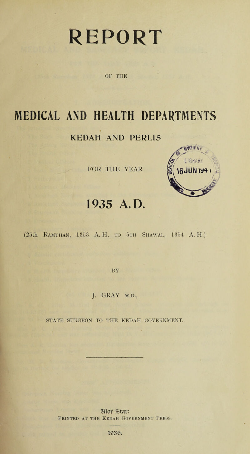 REPORT OF THE MEDICAL AND HEALTH DEPARTMENTS « KEDAH AND PERLIS FOR THE YEAR 1935 A.D. (25th Ramthan, 1358 A. H. to 5th Shawal, 1354 A. H.) BY J. GRAY m.d., STATE SURGEON TO THE KEDAH GOVERNMENT. £Uot* Stat: Printed at the Kedah Government Press. 1936,