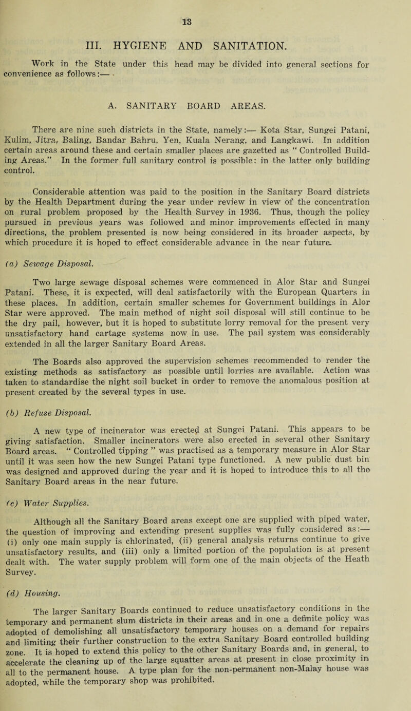 III. HYGIENE AND SANITATION. Work in the State under this head may be divided into general sections for convenience as follows:— - A. SANITARY BOARD AREAS. There are nine such districts in the State, namely:— Kota Star, Sungei Patani, Kulim, Jitra, Baling, Bandar Bahru, Yen, Kuala Nerang, and Langkawi. In addition certain areas around these and certain smaller places are gazetted as “ Controlled Build¬ ing Areas.” In the former full sanitary control is possible: in the latter only building control. Considerable attention was paid to the position in the Sanitary Board districts by the Health Department during the year under review in view of the concentration on rural problem proposed by the Health Survey in 1936. Thus, though the policy pursued in previous years was followed and minor improvements effected in many directions, the problem presented is now being considered in its broader aspects, by which procedure it is hoped to effect considerable advance in the near future. (a) Sewage Disposal. Two large sewage disposal schemes were commenced in Alor Star and Sungei Patani. These, it is expected, will deal satisfactorily with the European Quarters in these places. In addition, certain smaller schemes for Government buildings in Alor Star were approved. The main method of night soil disposal will still continue to be the dry pail, however, but it is hoped to substitute lorry removal for the present very unsatisfactory hand cartage systems now in use. The pail system was considerably extended in all the larger Sanitary Board Areas. The Boards also approved the supervision schemes recommended to render the existing methods as satisfactory as possible until lorries are available. Action was taken to standardise the night soil bucket in order to remove the anomalous position at present created by the several types in use. (b) Refuse Disposal. A new type of incinerator was erected at Sungei Patani. This appears to be giving satisfaction. Smaller incinerators were also erected in several other Sanitary Board areas. “ Controlled tipping ” was practised as a temporary measure in Alor Star until it was seen how the new Sungei Patani type functioned. A new public dust bin was designed and approved during the year and it is hoped to introduce this to all the Sanitary Board areas in the near future. (c) Water Supplies. Although all the Sanitary Board areas except one are supplied with piped water, the question of improving and extending present supplies was fully considered as. (i) only one main supply is chlorinated, (ii) general analysis returns continue to gi\e unsatisfactory results, and (iii) only a limited portion of the population is at present dealt with. The water supply problem will form one of the main objects of the Heath Survey. (d) Housing. The larger Sanitary Boards continued to reduce unsatisfactory conditions in the temporary and permanent slum districts in their areas and in one a definite policy was adopted of demolishing all unsatisfactory temporary houses on a demand for repairs and limiting their further construction to the extra Sanitary Board controlled building zone. It is&hoped to extend this policy to the other Sanitary Boards and, in general, to accelerate the cleaning up of the large squatter areas at present in close proximity in all to the permanent house. A type plan for the non-permanent non-Malay house was adopted, while the temporary shop was prohibited.
