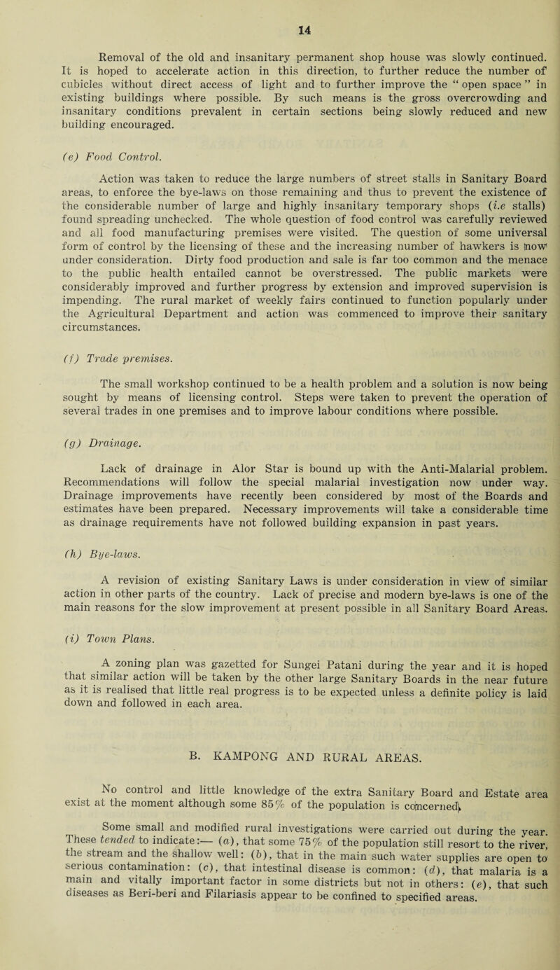 Removal of the old and insanitary permanent shop house was slowly continued. It is hoped to accelerate action in this direction, to further reduce the number of cubicles without direct access of light and to further improve the “ open space ” in existing buildings where possible. By such means is the gross overcrowding and insanitary conditions prevalent in certain sections being slowly reduced and new building encouraged. (e) Food Control. Action was taken to reduce the large numbers of street stalls in Sanitary Board areas, to enforce the bye-laws on those remaining and thus to prevent the existence of the considerable number of large and highly insanitary temporary shops (i.e stalls) found spreading unchecked. The whole question of food control was carefully reviewed and all food manufacturing premises were visited. The question of some universal form of control by the licensing of these and the increasing number of hawkers is tnoW under consideration. Dirty food production and sale is far too common and the menace to the public health entailed cannot be overstressed. The public markets were considerably improved and further progress by extension and improved supervision is impending. The rural market of weekly fairs continued to function popularly under the Agricultural Department and action was commenced to improve their sanitary circumstances. (f) Trade premises. The small workshop continued to be a health problem and a solution is now being sought by means of licensing control. Steps were taken to prevent the operation of several trades in one premises and to improve labour conditions where possible. (g) Drainage. Lack of drainage in Alor Star is bound up with the Anti-Malarial problem. Recommendations will follow the special malarial investigation now under way. Drainage improvements have recently been considered by most of the Boards and estimates have been prepared. Necessary improvements will take a considerable time as drainage requirements have not followed building expansion in past years. (h) Bye-laws. A revision of existing Sanitary Laws is under consideration in view of similar action in other parts of the country. Lack of precise and modern bye-laws is one of the main reasons for the slow improvement at present possible in all Sanitary Board Areas. (i) Town Plans. A zoning plan was gazetted for Sungei Patani during the year and it is hoped that similar action will be taken by the other large Sanitary Boards in the near future, as it is realised that little real progress is to be expected unless a definite policy is laid down and followed in each area. B. KAMPONG AND RURAL AREAS. No control and little knowledge of the extra Sanitary Board and Estate area exist at the moment although some 85% of the population is co;ncerned^ Some small and modified rural investigations were carried out during the year. These tended to indicate:— (a), that some 75% of the population still resort to the river! the stream and the shallow well: (6), that in the main such water supplies are open to serious contamination: (c), that intestinal disease is common: (d), that malaria is a main and vitally important factor in some districts but not in others: (e), that such diseases as Beri-beri and Filariasis appear to be confined to specified areas.