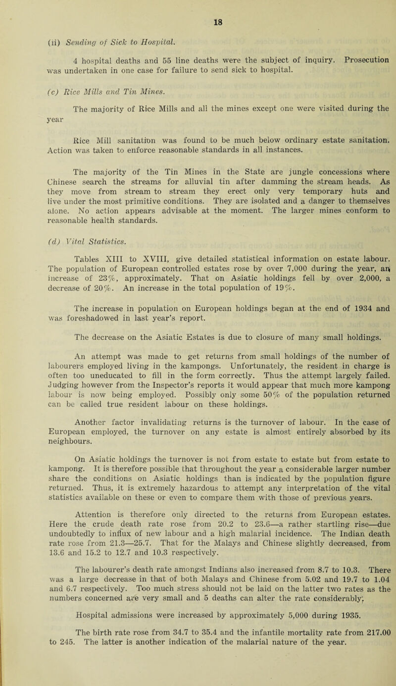 (li) Sending of Sick to Hospital. 4 hospital deaths and 55 line deaths were the subject of inquiry. Prosecution was undertaken in one case for failure to send sick to hospital. (c) Rice Mills and Tin Mines. The majority of Rice Mills and all the mines except one were visited during the year Rice Mill sanitation was found to be much below ordinary estate sanitation. Action was taken to enforce reasonable standards in all instances. The majority of the Tin Mines in the State are jungle concessions where Chinese search the streams for alluvial tin after damming the stream heads. As they move from stream to stream they erect only very temporary huts and live under the most primitive conditions. They are isolated and a danger to themselves alone. No action appears advisable at the moment. The larger mines conform to reasonable health standards. (d) Vital Statistics. Tables XIII to XVIII, give detailed statistical information on estate labour. The population of European controlled estates rose by over 7,000 during the year, ah increase of 23%, approximately. That on Asiatic holdings fell by over 2,000, a decrease of 20%. An increase in the total population of 19%. The increase in population on European holdings began at the end of 1934 and was foreshadowed in last year’s report. The decrease on the Asiatic Estates is due to closure of many small holdings. An attempt was made to get returns from small holdings of the number of labourers employed living in the kampongs. Unfortunately, the resident in charge is often too uneducated to fill in the form correctly. Thus the attempt largely failed. J udging however from the Inspector’s reports it would appear that much more kampong labour is now being employed. Possibly only some 50% of the population returned can be called true resident labour on these holdings. Another factor invalidating returns is the turnover of labour. In the case of European employed, the turnover on any estate is almost entirely absorbed by its neighbours. On Asiatic holdings the turnover is not from estate to estate but from estate to kampong. It is therefore possible that throughout the year a considerable larger number share the conditions on Asiatic holdings than is indicated by the population figure returned. Thus, it is extremely hazardous to attempt any interpretation of the vital statistics available on these or even to compare them with those of previous years. Attention is therefore only directed to the returns from European estates. Here the crude death rate rose from 20.2 to 23.6—a rather startling rise—due undoubtedly to influx of new labour and a high malarial incidence. The Indian death rate rose from 21.3—25.7. That for the Malays and Chinese slightly decreased, from 13.6 and 15.2 to 12.7 and 10.3 respectively. The labourer’s death rate amongst Indians also increased from 8.7 to 10.3. There was a large decrease in that of both Malays and Chinese from 5.02 and 19.7 to 1.04 and 6.7 respectively. Too much stress should not be laid on the latter two rates as the numbers concerned are very small and 5 deaths can alter the rate considerably; Hospital admissions were increased by approximately 5,000 during 1935. The birth rate rose from 34.7 to 35.4 and the infantile mortality rate from 217.00 to 245. The latter is another indication of the malarial nature of the year.