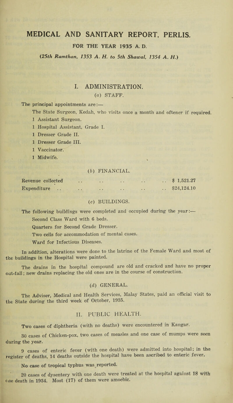 MEDICAL AND SANITARY REPORT, PERLIS. FOR THE YEAR 1935 A. D. (25th Ramthan, 1353 A. H. to 5th Shawal, 1354 A. H.) I. ADMINISTRATION. {a) STAFF. The principal appointments are:— The State Surgeon, Kedah, who visits once a month and oftener if required. 1 Assistant Surgeon. 1 Hospital Assistant, Grade I. 1 Dresser Grade II. 1 Dresser Grade III. 1 Vaccinator. 1 Midwife. % (b) FINANCIAL. Revenue collected . . . . . . . . $ 1,521.27 Expenditure . . .. .. .. . . .. $24,124.10 (c) BUILDINGS. The following buildings were completed and occupied during the year:— Second Class Ward with 6 beds. Quarters for Second Grade Dresser. Two cells for accommodation of mental cases. Ward for Infectious Diseases. In addition, alterations were done to the latrine of the Female Ward and most of the buildings in the Hospital were painted. The drains in the hospital compound are old and cracked and have no proper out-fall; new drains replacing the old ones are in the course of construction. (d) GENERAL. The Adviser, Medical and Health Services, Malay States, paid an official visit to the State during the third week of October, 1935. II. PUBLIC HEALTH. Two cases of diphtheria (with no deaths) were encountered in Kangar. 30 cases of Chicken-pox, two cases of measles and one case of mumps were seen during the year. 9 cases of enteric fever (with one death) were admitted into hospital; in the register of deaths, 14 deaths outside the hospital have been ascribed to enteric fever. No case of tropical typhus was reported. 20 cases of dysentery with one death were treated at the hospital against 18 with one death in 1934. Most (17) of them were amoebic.