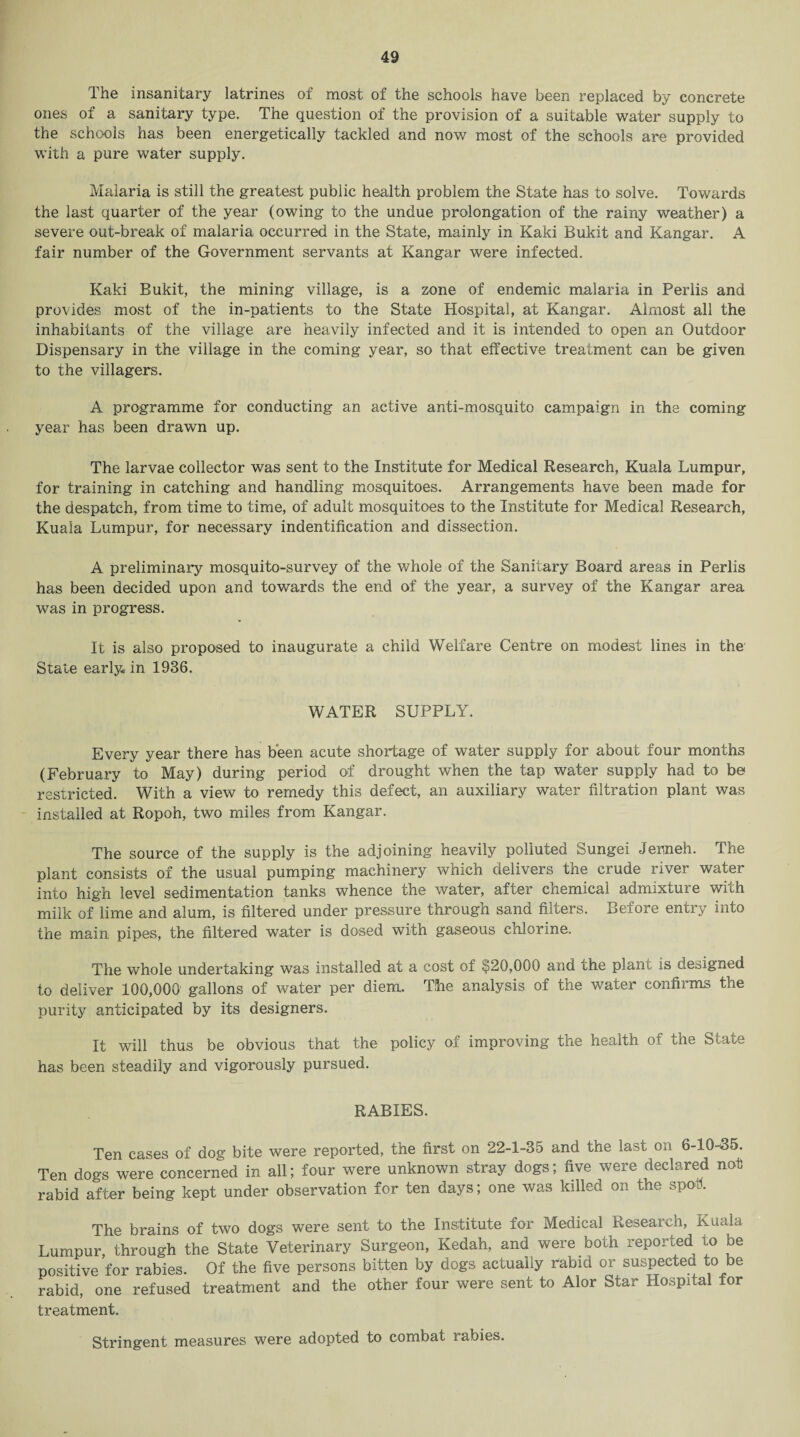 The insanitary latrines of most of the schools have been replaced by concrete ones of a sanitary type. The question of the provision of a suitable water supply to the schools has been energetically tackled and now most of the schools are provided with a pure water supply. Malaria is still the greatest public health problem the State has to solve. Towards the last quarter of the year (owing to the undue prolongation of the rainy weather) a severe out-break of malaria occurred in the State, mainly in Kaki Bukit and Kangar. A fair number of the Government servants at Kangar were infected. Kaki Bukit, the mining village, is a zone of endemic malaria in Perlis and provides most of the in-patients to the State Hospital, at Kangar. Almost all the inhabitants of the village are heavily infected and it is intended to open an Outdoor Dispensary in the village in the coming year, so that effective treatment can be given to the villagers. A programme for conducting an active anti-mosquito campaign in the coming year has been drawn up. The larvae collector was sent to the Institute for Medical Research, Kuala Lumpur, for training in catching and handling mosquitoes. Arrangements have been made for the despatch, from time to time, of adult mosquitoes to the Institute for Medical Research, Kuala Lumpur, for necessary indentification and dissection. A preliminary mosquito-survey of the whole of the Sanitary Board areas in Perlis has been decided upon and towards the end of the year, a survey of the Kangar area was in progress. It is also proposed to inaugurate a child Welfare Centre on modest lines in the Stale early* in 1936. WATER SUPPLY. Every year there has been acute shortage of water supply for about four months (February to May) during period of drought when the tap water supply had to be restricted. With a view to remedy this defect, an auxiliary water filtration plant was installed at Ropoh, two miles from Kangar. The source of the supply is the adjoining heavily polluted Sungei Jemeh. The plant consists of the usual pumping machinery which delivers the crude river water into high level sedimentation tanks whence the water, after chemical admixture with milk of lime and alum, is filtered under pressure through sand filters. Before entry into the main pipes, the filtered water is dosed with gaseous chlorine. The whole undertaking was installed at a cost of $20,000 and the plant is designed to deliver 100,000 gallons of water per diem. The analysis of the water confirms the purity anticipated by its designers. It will thus be obvious that the policy of improving the health of the State has been steadily and vigorously pursued. RABIES. Ten cases of dog bite were reported, the first on 22-1-35 and the last on 6-10-35. Ten dogs were concerned in all; four were unknown stray dogs; five were declared not rabid after being kept under observation for ten days; one was killed on the spot. The brains of two dogs were sent to the Institute for Medical Research, Kuala Lumpur, through the State Veterinary Surgeon, Kedah, and were both reported to be positive for rabies. Of the five persons bitten by dogs actually rabid or suspected to be rabid, one refused treatment and the other four were sent to Alor Star Hospital for treatment. Stringent measures were adopted to combat rabies.
