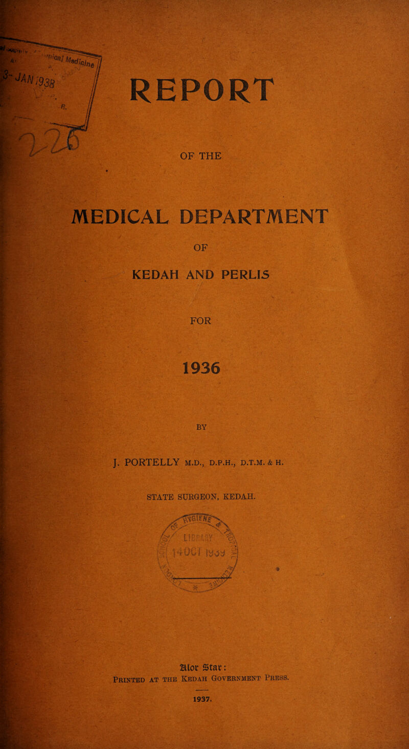 OF THE MEDICAL DEPARTMENT OF KEDAH AND PERUS FOR 1936 BY J. PORTELLY M.D., D.P.H., D.T.M. & H. STATE SURGEON, KEDAH. Pk*1 Blot* St at: Printed at the Kedah Government Press,