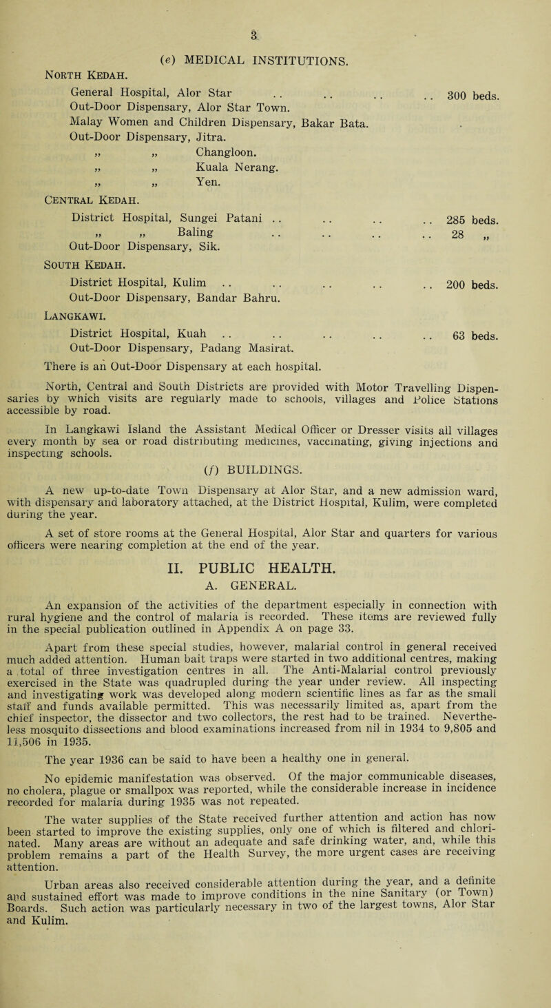 (e) MEDICAL INSTITUTIONS. North Kedah. General Hospital, Alor Star . . . . .. 300 beds. Out-Door Dispensary, Alor Star Town. Malay Women and Children Dispensary, Bakar Bata. Out-Door Dispensary, Jitra. „ „ Changloon. „ „ Kuala Nerang. » „ Yen. Central Kedah. District Hospital, Sungei Patani .. . . . . .. 285 beds. yy yy Baling .. .. .. 28 „ Out-Door Dispensary, Sik. South Kedah. District Hospital, Kulim . . .. .. .. .. 200 beds. Out-Door Dispensary, Bandar Bahru. Langkawi. District Hospital, Kuah . . . . . . . . .. 63 beds. Out-Door Dispensary, Padang Masirat. There is an Out-Door Dispensary at each hospital. North, Central and South Districts are provided with Motor Travelling Dispen¬ saries by which visits are regularly made to schools, villages and Police Stations accessible by road. In Langkawi Island the Assistant Medical Officer or Dresser visits all villages every month by sea or road distributing medicines, vaccinating, giving injections and inspecting schools. (/) BUILDINGS. A new up-to-date Town Dispensary at Alor Star, and a new admission ward, with dispensary and laboratory attached, at the District Hospital, Kulim, were completed during the year. A set of store rooms at the General Hospital, Alor Star and quarters for various officers were nearing completion at the end of the year. II. PUBLIC HEALTH. A. GENERAL. An expansion of the activities of the department especially in connection with rural hygiene and the control of malaria is recorded. These items are reviewed fully in the special publication outlined in Appendix A on page 33. Apart from these special studies, however, malarial control in general received much added attention. Human bait traps were started in two additional centres, making a total of three investigation centres in all. The Anti-Malarial control previously exercised in the State was quadrupled during the year under review. All inspecting and investigating work was developed along modern scientific lines as far as the small staff and funds available permitted. This was necessarily limited as, apart from the chief inspector, the dissector and two collectors, the rest had to be trained. Neverthe¬ less mosquito dissections and blood examinations increased from nil in 1934 to 9,805 and 11,506 in 1935. The year 1936 can be said to have been a healthy one in general. No epidemic manifestation was observed. Of the major communicable diseases, no cholera, plague or smallpox was reported, while the considerable increase in incidence recorded for malaria during 1935 was not repeated. The water supplies of the State received further attention and action has now been started to improve the existing supplies, only one of which is filtered and chlori¬ nated. Many areas are without an adequate and safe drinking water, and, while this problem remains a part of the Health Survey, the more urgent cases are receiving attention. Urban areas also received considerable attention during the year, and a definite and sustained effort was made to improve conditions in the nine Sanitary (or TowiU Boards. Such action was particularly necessary in two of the largest towns, Alor Stai and Kulim.