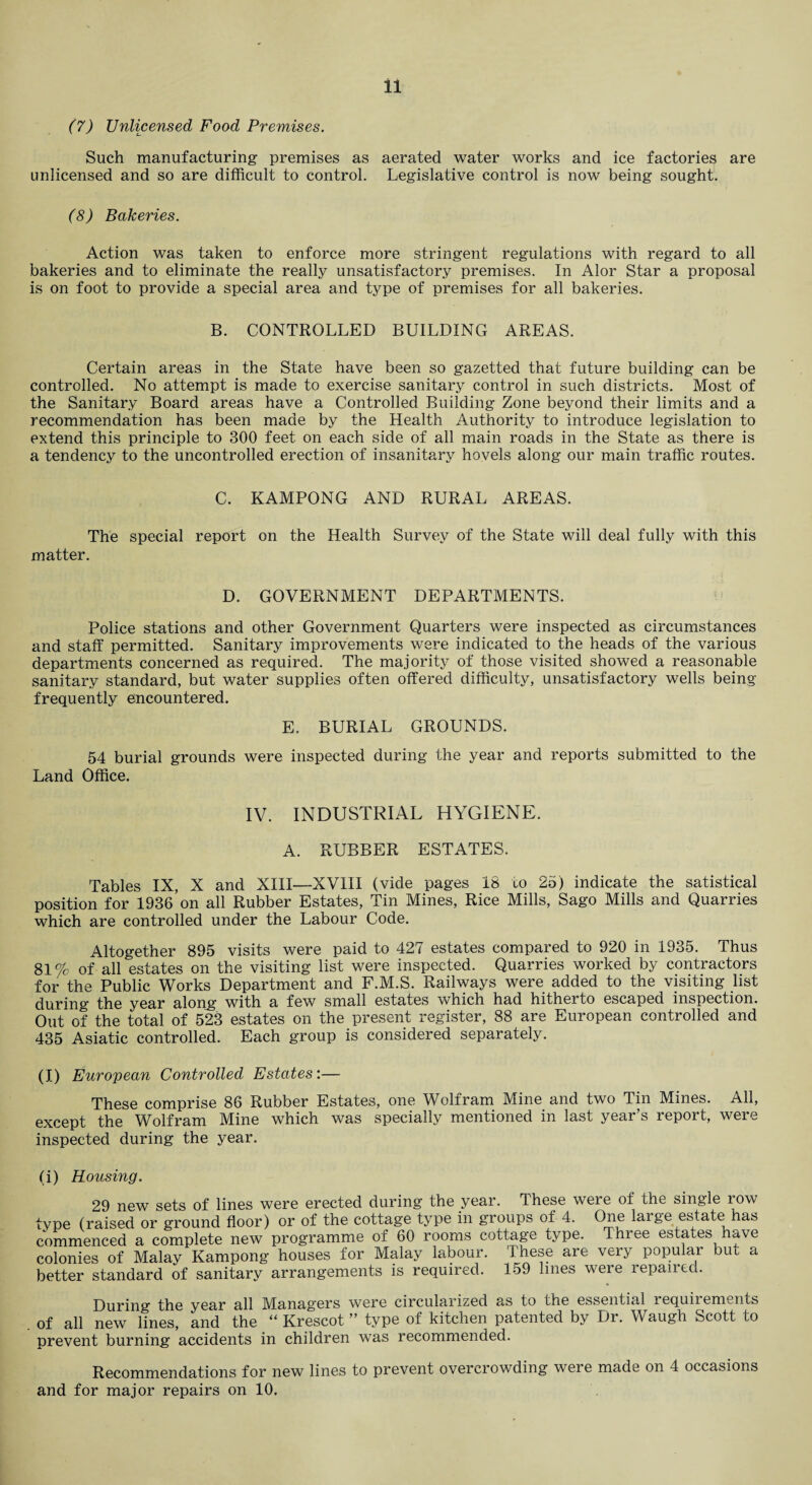 (7) Unlicensed Food Premises. Such manufacturing premises as aerated water works and ice factories are unlicensed and so are difficult to control. Legislative control is now being sought. (8) Bakeries. Action was taken to enforce more stringent regulations with regard to all bakeries and to eliminate the really unsatisfactory premises. In Alor Star a proposal is on foot to provide a special area and type of premises for all bakeries. B. CONTROLLED BUILDING AREAS. Certain areas in the State have been so gazetted that future building can be controlled. No attempt is made to exercise sanitary control in such districts. Most of the Sanitary Board areas have a Controlled Building Zone beyond their limits and a recommendation has been made by the Health Authority to introduce legislation to extend this principle to 300 feet on each side of all main roads in the State as there is a tendency to the uncontrolled erection of insanitary hovels along our main traffic routes. C. KAMPONG AND RURAL AREAS. The special report on the Health Survey of the State will deal fully with this matter. D. GOVERNMENT DEPARTMENTS. Police stations and other Government Quarters were inspected as circumstances and staff permitted. Sanitary improvements were indicated to the heads of the various departments concerned as required. The majority of those visited showed a reasonable sanitary standard, but water supplies often offered difficulty, unsatisfactory wells being frequently encountered. E. BURIAL GROUNDS. 54 burial grounds were inspected during the year and reports submitted to the Land Office. IV. INDUSTRIAL HYGIENE. A. RUBBER ESTATES. Tables IX, X and XIII—XVIII (vide pages 18 to 25) indicate the satistical position for 1936 on all Rubber Estates, Tin Mines, Rice Mills, Sago Mills and Quarries which are controlled under the Labour Code. Altogether 895 visits were paid to 427 estates compared to 920 in 1935. Thus 81% of all estates on the visiting list were inspected. Quarries worked by contractors for the Public Works Department and F.M.S. Railways were added to the visiting list during the year along with a few small estates which had hitherto escaped inspection. Out of the total of 523 estates on the present register, 88 are European controlled and 435 Asiatic controlled. Each group is considered separately. (I) European Controlled Estates’.— These comprise 86 Rubber Estates, one Wolfram Mine and two Tin Mines. All, except the Wolfram Mine which was specially mentioned in last year’s report, were inspected during the year. (i) Housing. 29 new sets of lines were erected during the year. These were of the single row tvpe (raised or ground floor) or of the cottage type in groups of 4. One large estate has commenced a complete new programme of 60 rooms cottage type. Three estates have colonies of Malay Kampong houses for Malay labour. These are very popular bin a better standard of sanitary arrangements is required. 159 lines were repaired. During the year all M^anagers were circularized as to the essential requiiements of all new lines, and the “ Krescot ” type of kitchen patented by Dr. Waugh Scott to prevent burning accidents in children was recommended. Recommendations for new lines to prevent overcrowding were made on 4 occasions and for major repairs on 10.