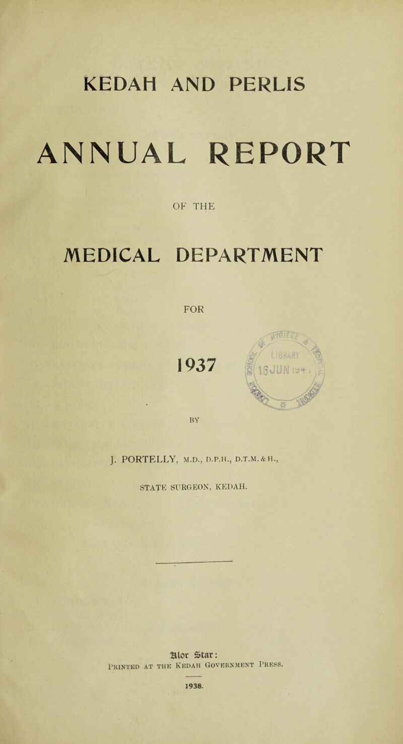 ANNUAL REPORT OF THE MEDICAL DEPARTMENT J. PORTELLY, M.D., D.P.H., D.T.M.&H., STATE SURGEON, KEDAH. Blot Star: Printed at the Kedah Government Press. 1938.