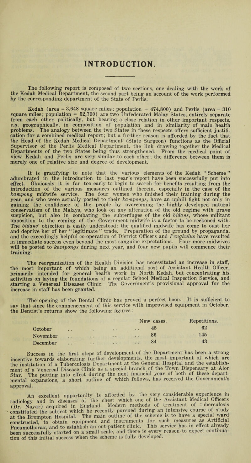 INTRODUCTION. The following report is composed of two sections, one dealing with the work of the Kedah Medical Department, the second part being an account of the work performed by the corresponding department of the State of Perlis. Kedah (area = 3,648 square miles; population = 474,800) and Perlis (area = 310 square miles; population = 52,700) are two Unfederated Malay States, entirely separate from each other politically, but bearing a close relation in other important respects, e.g. geographically, in composition of population and in similarity of main health problems. The analogy between the two States in these respects offers sufficient justifi¬ cation for a combined medical report; but a further reason is afforded by the fact that the Head of the Kedah Medical Department (State Surgeon) functions as the Official Supervisor of the Perlis Medical Department, the link drawing together the Medical Departments of the two States being thus strengthened. From the medical point of view Kedah and Perlis are very similar to each other; the difference between them is merely one of relative size and degree of development. It is gratifying to note that the various elements of the Kedah “ Scheme ” adumbra.ted in the introduction to last year's report have been successfully put into effect. Obviously it is far too early to begin to search for benefits resulting from the introduction of the various measures outlined therein, especially in the case of the kampong midwife service. The four women who finished their training during the year, and who were actually posted to their kampongs, have an uphill fight not only in gaining the confidence of the people by overcoming the highly developed natural conservatism of the Malays, who look on any alteration of the old regime with grave suspicion, but also in combating the subterfuges of the old bidans, whose militant opposition to the coming of the Government midwife is a factor to be reckoned with. The bidans’ objection is easily understood; the qualified midwife has come to oust her and deprive her of her “ legitimate ” trade. Preparation of the ground by propaganda, and the exceedingly helpful co-operation of District Officers and Penghulus have resulted in immediate success even beyond the most sanguine expectations. Four more midwives will be posted to kampongs during next year, and four new pupils will commence their training. The reorganization of the Health Division has necessitated an increase in staff, the most important of which being an additional post of Assistant Health Officer, primarily intended for general health work in North Kedah, but concentrating his activities on laying the foundations of a regular School Medical Inspection Service, and starting a Venereal Diseases Clinic. The Government’s provisional approval for the increase in staff has been granted. The opening of the Dental Clinic has proved a perfect boon. It is sufficient to say that since the commencement of this service with improvised equipment in October, the Dentist’s returns show the following figures: October November December Success in the first steps of development of the Department has been a strong incentive towards elaborating further developments, the most important of which are the institution of a Tuberculosis Department at the General Hospital and the establish¬ ment of a Venereal Disease Clinic as a special branch of the Town Dispensary at Alor Star. The putting into effect during the next financial year of both of these depart¬ mental expansions, a short outline of which follows, has received the Government’s approval. An excellent opportunity is afforded by the very considerable experience in radiology and in diseases of the chest which one of the Assistant Medical Officers (Dr Nayar) acquired in England. Modern methods of treatment of tuberculosis constituted the subject which he recently pursued during an intensive course of study at the Brompton Hospital. The main outline of the scheme is to have a special ward constructed to obtain equipment and instruments for such measures as Artificial Pneumothorax, and to establish an out-patient clinic. This service has in effect already been successfully started on a small scale, and there is every reason to expect continua¬ tion of this initial success when the scheme is fully developed. New cases. 45 86 84 Repetitions. 62 145 43