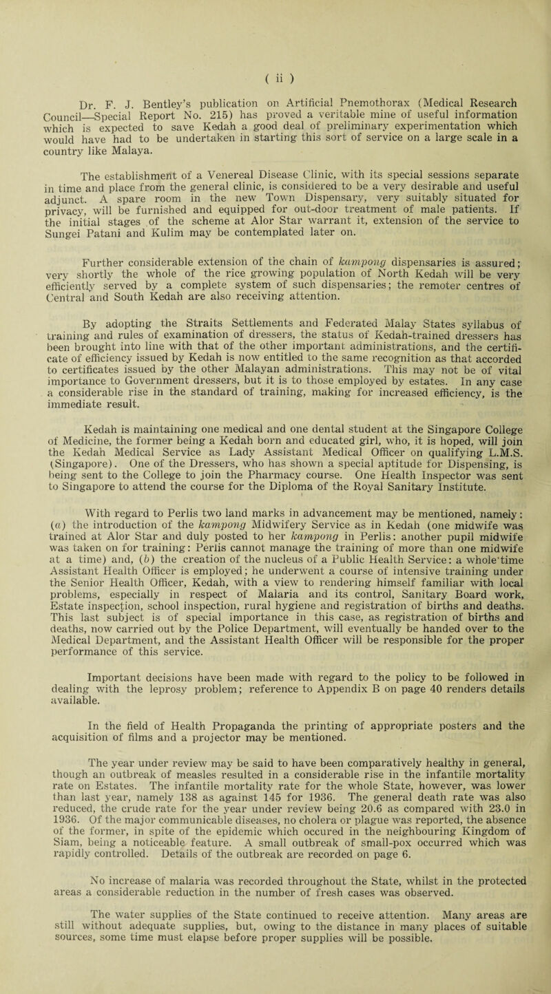 Dr. F. J. Bentley’s publication on Artificial Pnemothorax (Medical Research Council_Special Report No. 215) has proved a veritable mine of useful information which is expected to save Kedah a good deal of preliminary experimentation which would have had to be undertaken in starting this sort of service on a large scale in a country like Malaya. The establishment of a Venereal Disease Clinic, with its special sessions separate in time and place from the general clinic, is considered to be a very desirable and useful adjunct. A spare room in the new Town Dispensary, very suitably situated for privacy, will be furnished and equipped for out-door treatment of male patients. If the initial stages of the scheme at Alor Star warrant it, extension of the service to Sungei Patani and Kulim may be contemplated later on. Further considerable extension of the chain of kampong dispensaries is assured; very shortly the whole of the rice growing population of North Kedah will be very efficiently served by a complete system of such dispensaries; the remoter centres of Central and South Kedah are also receiving attention. By adopting the Straits Settlements and Federated Malay States syllabus of training and rules of examination of dressers, the status of Kedah-trained dressers has been brought into line with that of the other important administrations, and the certifi¬ cate of efficiency issued by Kedah is now entitled to the same recognition as that accorded to certificates issued by the other Malayan administrations. This may not be of vital importance to Government dressers, but it is to those employed by estates. In any case a considerable rise in the standard of training, making for increased efficiency, is the immediate result. Kedah is maintaining one medical and one dental student at the Singapore College of Medicine, the former being a Kedah born and educated girl, who, it is hoped, will join the Kedah Medical Service as Lady Assistant Medical Officer on qualifying L.M.S. {Singapore). One of the Dressers, who has shown a special aptitude for Dispensing, is being sent to the College to join the Pharmacy course. One Health Inspector was sent to Singapore to attend the course for the Diploma of the Royal Sanitary Institute. I With regard to Perlis two land marks in advancement may be mentioned, namely: (a) the introduction of the kampong Midwifery Service as in Kedah (one midwife was trained at Alor Star and duly posted to her kampong in Perlis: another pupil midwife was taken on for training: Perlis cannot manage the training of more than one midwife at a time) and, (b) the creation of the nucleus of a Public Health Service: a whole'time Assistant Health Officer is employed; he underwent a course of intensive training under the Senior Health Officer, Kedah, with a view to rendering himself familiar with local problems, especially in respect of Malaria and its control, Sanitary Board work, Estate inspection, school inspection, rural hygiene and registration of births and deaths. This last subject is of special importance in this case, as registration of births and deaths, now carried out by the Police Department, will eventually be handed over to the Medical Department, and the Assistant Health Officer will be responsible for the proper performance of this service. Important decisions have been made with regard to the policy to be followed in dealing with the leprosy problem; reference to Appendix B on page 40 renders details available. In the field of Health Propaganda the printing of appropriate posters and the acquisition of films and a projector may be mentioned. The year under review may be said to have been comparatively healthy in general, though an outbreak of measles resulted in a considerable rise in the infantile mortality rate on Estates. The infantile mortality rate for the whole State, however, was lower than last year, namely 138 as against 145 for 1936. The general death rate was also reduced, the crude rate for the year under review being 20.6 as compared with 23.0 in 1936. Of the major communicable diseases, no cholera or plague was reported, the absence of the former, in spite of the epidemic which occured in the neighbouring Kingdom of Siam, being a noticeable feature. A small outbreak of small-pox occurred which was rapidly controlled. Details of the outbreak are recorded on page 6. No increase of malaria was recorded throughout the State, whilst in the protected areas a considerable reduction in the number of fresh cases was observed. The water supplies of the State continued to receive attention. Many areas are still without adequate supplies, but, owing to the distance in many places of suitable sources, some time must elapse before proper supplies will be possible.