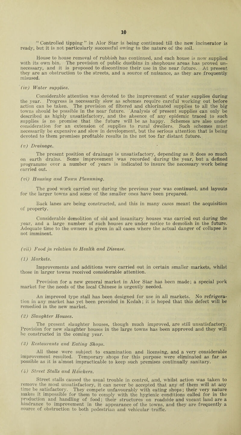 “ Controlled tipping ” in Alor Star is being continued till the new incinerator is ready, but it is not particularly successful owing to the nature of the soil. House to house removal of rubbish has continued, and each house is now supplied with its own bin. The provision of public dustbins in shophouse areas has proved un¬ necessary, and it is proposed to discontinue their use in the near future. At present they are an obstruction to the streets, and a source of nuisance, as they are frequently misused. (iv) Water supplies. Considerable attention was devoted to the improvement of water supplies during the year. Progress is necessarily slow as schemes require careful working out before action can be taken. The provision of filtered and chlorinated supplies to all the big towns should be possible in the near future. Analysis of present supplies can only be described as highly unsatisfactory, and the absence of any epidemic traced to such supplies is no promise that the future wTill be as happy. Schemes are also under consideration for an extension of supplies to rural dwellers. Such schemes must necessarily be expensive and slow in development, but the serious attention that is being- devoted to them promises profitable results in the not too far distant future. (v) Drainage. The present position of drainage is unsatisfactory, depending as it does so much on earth drains. Some improvement was recorded during the year, but a defined programme over a number of years is indicated to insure the necessary work being carried out. (vi) Housing and Town Plannning. The good work carried out during the previous year was continued, and layouts for the larger towns and some of the smaller ones have been prepared. Back lanes are being constructed, and this in many cases meant the acquisition of property. Considerable demolition of old and insanitary houses was carried out during the year, and a large number of such houses are under notice to demolish in the future. Adequate time to the owners is given in all cases where the actual danger of collapse is not imminent. (vii) Food in relation to Health and Disease. (1) Markets. Improvements and additions were carried out in certain smaller markets, whilst those in larger towns received considerable attention. Provision for a new general market in Alor Star has been made; a special pork market for the needs of the local Chinese is urgently needed. An improved type stall has been designed for use in all markets. No refrigera¬ tion in any market has yet been provided in Kedah; it is hoped that this defect will be remedied in the new market. (2) Slaughter Houses. The present slaughter houses, though much improved, are still unsatisfactory. Provision for new slaughter houses in the large towns has been approved and they will be constructed in the coming year. (3) Restaurants and Eating Shops. All these were subject to examination and licensing, and a very considerable improvement resulted. Temporary shops for this purpose were eliminated as far as possible as it is almost impracticable to keep such premises continually sanitary. (U) Street Stalls and Hawkers. Street stalls caused the usual trouble in control, and, whilst action was taken to remove the most unsatisfactory, it can never be accepted that any of them will at any time be satisfactory. They compete unfavourably with eating shops; their very nature makes it impossible for them to comply with the hygienic conditions called for in the production and handling of food; their structures on roadside and vacant land are a hindrance to improvement in the appearance of the towns, and they are frequently a source of obstruction to both pedestrian and vehicular traffic.