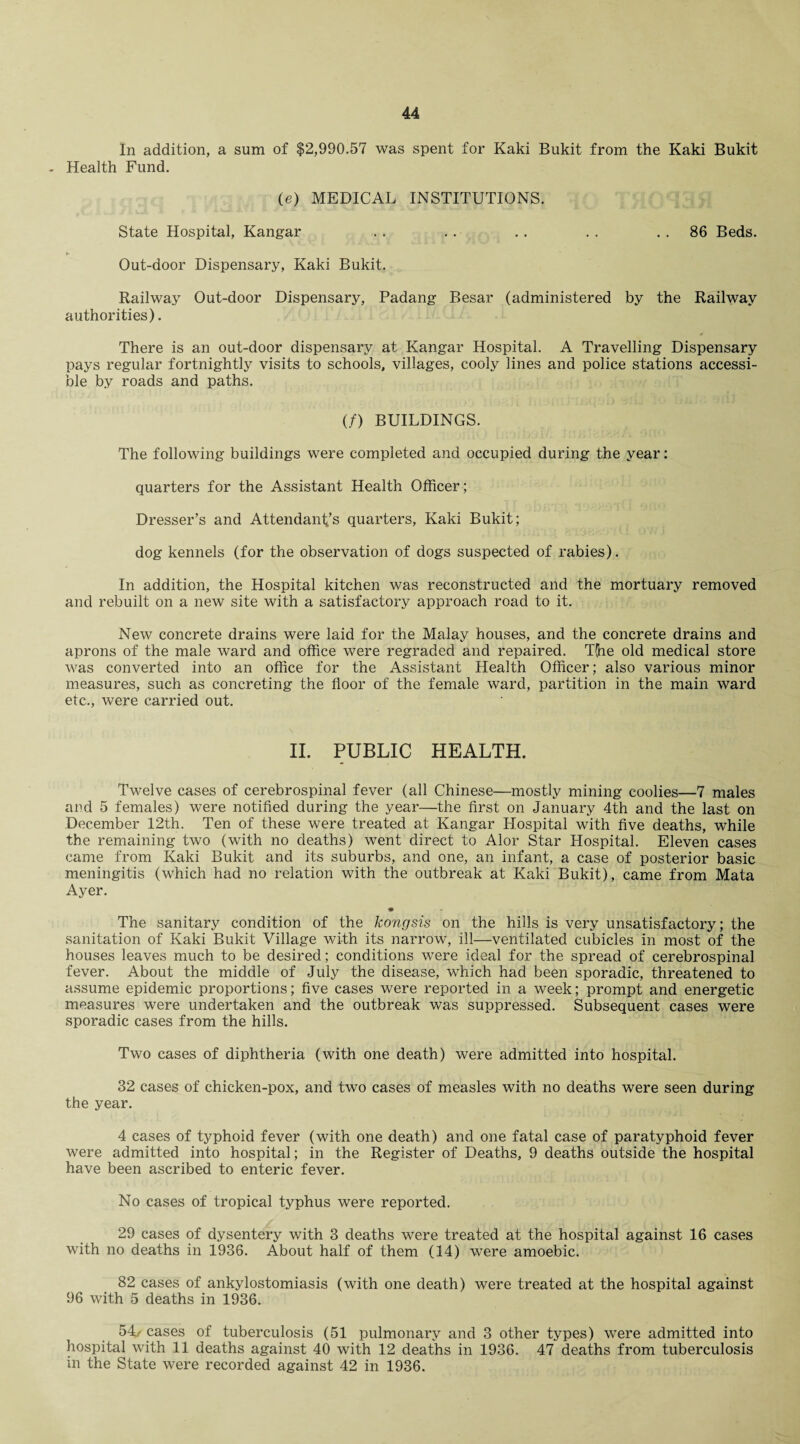 In addition, a sum of $2,990.57 was spent for Kaki Bukit from the Kaki Bukit - Health Fund. (e) MEDICAL INSTITUTIONS. State Hospital, Kangar . . .. .. . . 86 Beds. Out-door Dispensary, Kaki Bukit. Railway Out-door Dispensary, Padang Besar (administered by the Railway authorities). There is an out-door dispensary at Kangar Hospital. A Travelling Dispensary pays regular fortnightly visits to schools, villages, cooly lines and police stations accessi¬ ble by roads and paths. (/) BUILDINGS. The following buildings were completed and occupied during the year: quarters for the Assistant Health Officer; Dresser’s and Attendant’s quarters, Kaki Bukit; dog kennels (for the observation of dogs suspected of rabies). In addition, the Hospital kitchen was reconstructed and the mortuary removed and rebuilt on a new site with a satisfactory approach road to it. New concrete drains were laid for the Malay houses, and the concrete drains and aprons of the male ward and office were regraded and repaired. T(ne old medical store was converted into an office for the Assistant Health Officer; also various minor measures, such as concreting the floor of the female ward, partition in the main ward etc., were carried out. II. PUBLIC HEALTH. Twelve cases of cerebrospinal fever (all Chinese—mostly mining coolies—7 males and 5 females) were notified during the year—the first on January 4th and the last on December 12th. Ten of these were treated at Kangar Hospital with five deaths, while the remaining two (with no deaths) went direct to Alor Star Hospital. Eleven cases came from Kaki Bukit and its suburbs, and one, an infant, a case of posterior basic meningitis (which had no relation with the outbreak at Kaki Bukit), came from Mata Ayer. • The sanitary condition of the kongsis on the hills is very unsatisfactory; the sanitation of Kaki Bukit Village with its narrow, ill—ventilated cubicles in most of the houses leaves much to be desired; conditions were ideal for the spread of cerebrospinal fever. About the middle of July the disease, which had been sporadic, threatened to assume epidemic proportions; five cases were reported in a week; prompt and energetic measures were undertaken and the outbreak was suppressed. Subsequent cases were sporadic cases from the hills. Two cases of diphtheria (with one death) were admitted into hospital. 32 cases of chicken-pox, and two cases of measles with no deaths were seen during the year. 4 cases of typhoid fever (with one death) and one fatal case of paratyphoid fever were admitted into hospital; in the Register of Deaths, 9 deaths outside the hospital have been ascribed to enteric fever. No cases of tropical typhus were reported. 29 cases of dysentery with 3 deaths were treated at the hospital against 16 cases with no deaths in 1936. About half of them (14) were amoebic. 82 cases of ankylostomiasis (with one death) were treated at the hospital against 96 with 5 deaths in 1936. 54, cases of tuberculosis (51 pulmonary and 3 other types) were admitted into hospital with 11 deaths against 40 with 12 deaths in 1936. 47 deaths from tuberculosis in the State were recorded against 42 in 1936.