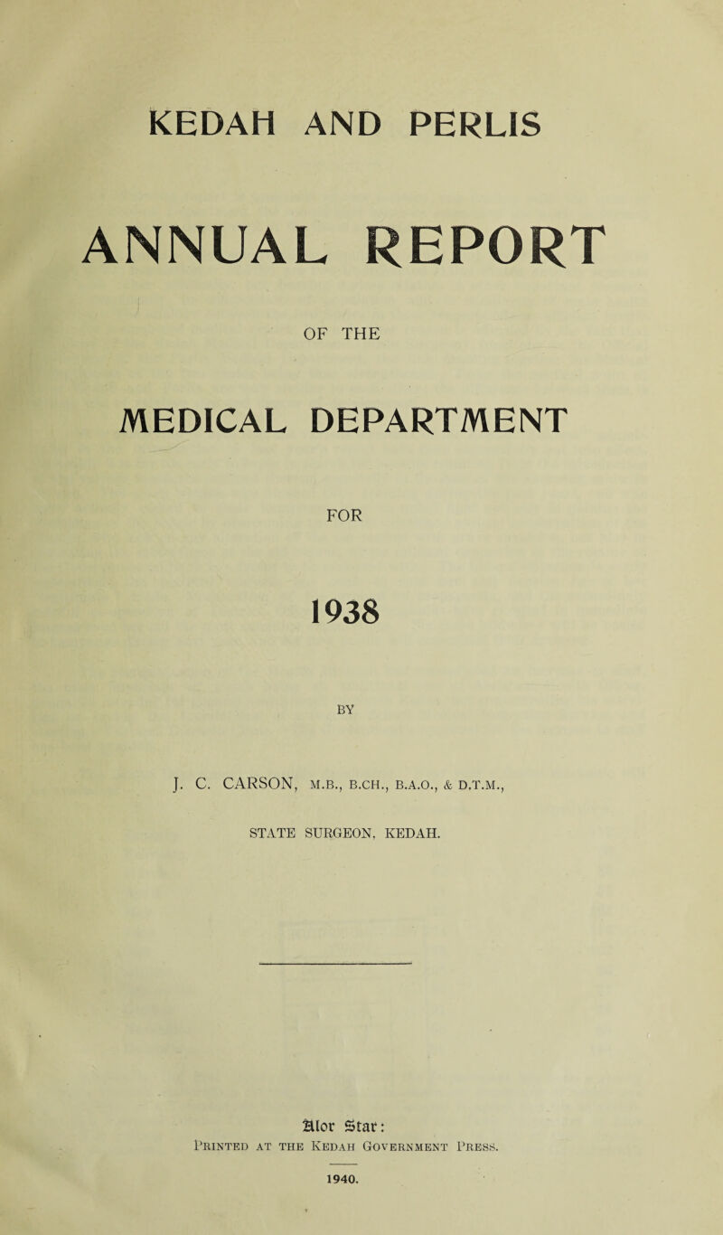 ANNUAL REPORT OF THE MEDICAL DEPARTMENT 1938 BY J. C. CARSON, M.B., B.CH., B.A.O., & D.T.M., STATE SURGEON, KEDAH. Hlor Statf: Printed at the Kedah Government Press. 1940.