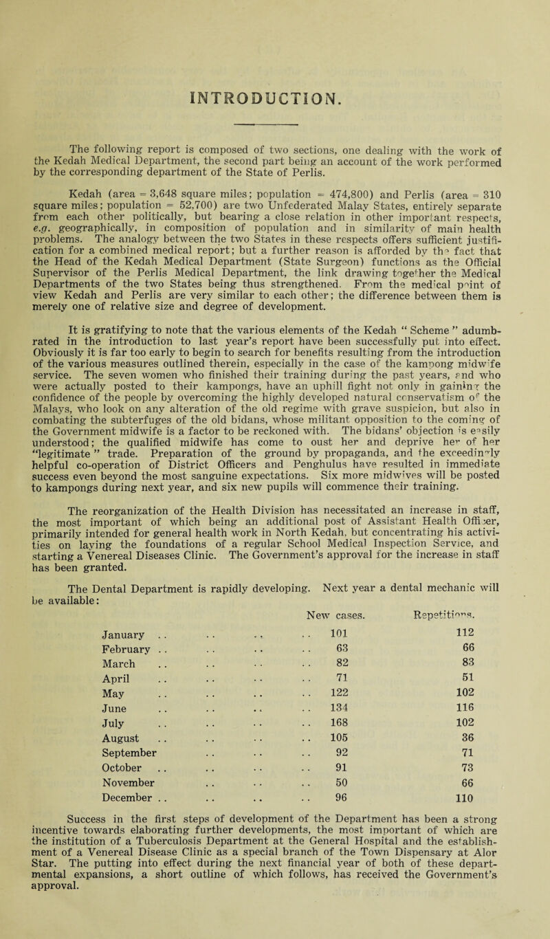 INTRODUCTION. The following report is composed of two sections, one dealing with the work of the Kedah Medical Department, the second part being an account of the work performed by the corresponding department of the State of Perlis. Kedah (area = 3,648 square miles; population = 474,800) and Perlis (area = 310 square miles; population = 52,700) are two Unfederated Malay States, entirely separate from each other politically, but bearing a close relation in other important respects, e.g. geographically, in composition of population and in similarity of main health problems. The analogy between the two States in these respects offers sufficient justifi¬ cation for a combined medical report; but a further reason is afforded by th^ fact that the Head of the Kedah Medical Department (State Surgeon) functions as the Official Supervisor of the Perlis Medical Department, the link drawing togefher the Medical Departments of the two States being thus strengthened. From the med'cal point of view Kedah and Perlis are very similar to each other; the difference between them is merely one of relative size and degree of development. It is gratifying to note that the various elements of the Kedah “ Scheme ” adumb¬ rated in the introduction to last year’s report have been successfully put into effect. Obviously it is far too early to begin to search for benefits resulting from the introduction of the various measures outlined therein, especially in the case of the kamoong midw'fe service. The seven women who finished their training during the past years, rnd who were actually posted to their kampongs, have an uphill fight not only in gaining the confidence of the people by overcoming the highly developed natural conservatism op the Malays, who look on any alteration of the old regime with grave suspicion, but also in combating the subterfuges of the old bidans, whose militant opposition to the coming of the Government midwife is a factor to be reckoned with. The bidans’ objection is easily understood; the qualified midwife has come to oust her and deprive he^ of her “legitimate ” trade. Preparation of the ground by propaganda, and the exceedingly helpful co-operation of District Officers and Penghulus have resulted in immediate success even beyond the most sanguine expectations. Six more midwives will be posted to kampongs during next year, and six new pupils will commence their training. The reorganization of the Health Division has necessitated an increase in staff, the most important of which being an additional post of Assistant Health Officer, primarily intended for general health work in North Kedah, but concentrating his activi¬ ties on laying the foundations of a regular School Medical Inspection Service, and starting a Venereal Diseases Clinic. The Government’s approval for the increase in staff has been granted. The Dental Department is rapidly developing. Next year a dental mechanic will be available: January . . February . . March April May June July August September October November December . . New cases. 101 63 82 71 122 134 168 105 92 91 50 96 Repetitions. 112 66 83 51 102 116 102 36 71 73 66 110 Success in the first steps of development of the Department has been a strong incentive towards elaborating further developments, the most important of which are the institution of a Tuberculosis Department at the General Hospital and the establish¬ ment of a Venereal Disease Clinic as a special branch of the Town Dispensary at Alor Star. The putting into effect during the next financial year of both of these depart¬ mental expansions, a short outline of which follows, has received the Government’s approval.