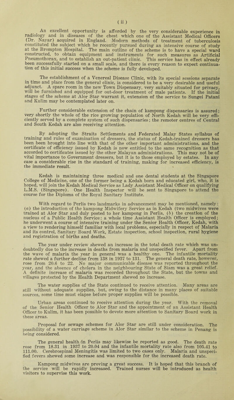 (ii) An excellent opportunity is afforded by the very considerable experience in radiology and in diseases of the chest which one of the Assistant Medical Officers (Dr. Nayar) acquired in England. Modern methods of treatment of tuberculosis constituted the subject which he recently pursued during an intensive course of study at the Brompton Hospital. The main outline of the scheme is to have a special ward constructed, to obtain equipment and instruments for such measures as Artificial Pneumothorax, and to establish an out-patient clinic. This service has in effect already been successfully started on a small scale, and there is every reason to expect continua¬ tion of this initial success when the scheme is fully developed. The establishment of a Venereal Disease Clinic, with its special sessions separate in time and place from the general clinic, is considered to be a very desirable and useful adjunct. A spare room in the new Town Dispensary, very suitably situated for privacy, will be furnished and equipped for out-door treatment of male patients. If the initial stages of the scheme at Alor Star warrant it, extension of the service to Sungei Patani and Kulim may be contemplated later on. Further considerable extension of the chain of kampong dispensaries is assured; very shortly the whole of the rice growing population of North Kedah will be very effi¬ ciently served by a complete system of such dispensaries; the remoter centres of Central and South Kedah are also receiving attention. By adopting the Straits Settlements and Federated Malay States syllabus of training and rules of examination of dressers, the status of Kedah-trained dressers has been been brought into line with that of the other important administrations, and the certificate of efficiency issued by Kedah is now entitled to the same recognition as that accorded to certificates issued by the other Malayan administrations. This may not be of vital importance to Government dressers, but it is to those employed by estates. In any case a considerable rise in the standard of training, making for increased efficiency, is the immediate result. Kedah is maintaining three medical and one dental students at the Singapore College of Medicine, one of the former being a Kedah born and educated girl, who, it is hoped, will join the Kedah Medical Service as Lady Assistant Medical Officer on qualifying L.M.S. (Singapore). One Health Inspector will be sent to Singapore to attend the course for the Diploma of the Royal Sanitary Institute. With regard to Perlis two landmarks in advancement may be mentioned, namely: (a) the introduction of the kampong Midwifery Service as in Kedah (two midwives were trained at Alor Star and duly posted to her kampong in Perlis, (6) the creation of the nucleus of a Public Health Service: a whole time Assistant Health Officer is employed; he underwent a course of intensive training under the Senior Health Officer, Kedah, with a view to rendering himself familiar with local problems, especially in respect of Malaria and its control, Sanitary Board Work, Estate inspection, school inspection, rural hygiene and registration of births and deaths. The year under review shewed an increase in the total death rate which was un¬ doubtedly due to the increase in deaths from malaria and unspecified fever. Apart from the wave of malaria the year in general was a healthy one. The infantile mortality rate shewed a further decline from 138 in 1937 to 131. The general death rate, however, rose from 20.6 to 22. No major communicable disease was reported throughout the year, and the absence of cholera in the neighbouring State of Siam was a great relief. A definite increase of malaria was recorded throughout the State, but the towns and villages protected by the Health Department shewed no increase. The water supplies of the State continued to receive attention. Many areas are still without adequate supplies, but, owing to the distance in many places of suitable sources, some time must elapse before proper supplies will be possible. Urban areas continued to receive attention during the year. With the removal of the Senior Health Officer to Alor Star and the appointment of an Assistant Health Officer to Kulim, it has been possible to devote more attention to Sanitary Board work in these areas. Proposal for sewage schemes for Alor Star are still under consideration. The possibility of a water carriage scheme in Alor Star similar to the scheme in Penang is being considered. The general health 4n Perlis may likewise be reported as good. The death rate rose from 18.31 in 1937 to 20.04 and the infantile mortality rate also from 105.41 to 111.00. Cerebrospinal Meningitis was limited to two cases only. Malaria and unspeci¬ fied fevers shewed some increase and was responsible for the increased death rate. Kampong midwives are proving a great success. It is hoped that this branch of the service will be rapidly increased. Trained nurses will be introduced as health visitors to supervise this work.