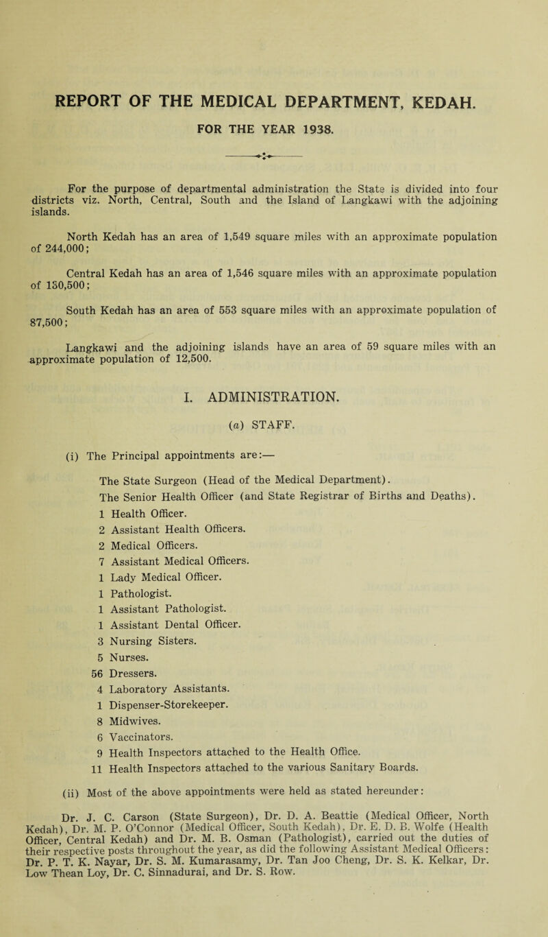 REPORT OF THE MEDICAL DEPARTMENT, KEDAH. FOR THE YEAR 1938. For the purpose of departmental administration the State is divided into four districts viz. North, Central, South and the Island of Langkawi with the adjoining islands. North Kedah has an area of 1,549 square miles with an approximate population of 244,000; Central Kedah has an area of 1,546 square miles with an approximate population of 180,500; South Kedah has an area of 553 square miles with an approximate population of 87,500; Langkawi and the adjoining islands have an area of 59 square miles with an approximate population of 12,500. I. ADMINISTRATION. (a) STAFF. (i) The Principal appointments are:— The State Surgeon (Head of the Medical Department). The Senior Health Officer (and State Registrar of Births and Deaths). 1 Health Officer. 2 Assistant Health Officers. 2 Medical Officers. 7 Assistant Medical Officers. 1 Lady Medical Officer. 1 Pathologist. 1 Assistant Pathologist. 1 Assistant Dental Officer. 3 Nursing Sisters. 5 Nurses. 56 Dressers. 4 Laboratory Assistants. 1 Dispenser-Storekeeper. 8 Midwives. 6 Vaccinators. 9 Health Inspectors attached to the Health Office. 11 Health Inspectors attached to the various Sanitary Boards. (ii) Most of the above appointments were held as stated hereunder: Dr. J. C. Carson (State Surgeon), Dr. D. A. Beattie (Medical Officer, North Kedah), Dr. M. P. O’Connor (Medical Officer, South Kedah), Dr. E. D. B. Wolfe (Health Officer, Central Kedah) and Dr. M. B. Osman (Pathologist), carried out the duties of their respective posts throughout the year, as did the following Assistant Medical Officers: Dr. P. T. K. Nayar, Dr. S. M. Kumarasamy, Dr. Tan Joo Cheng, Dr. S. K. Kelkar, Dr. Low Thean Loy, Dr. C. Sinnadurai, and Dr. S. Row.