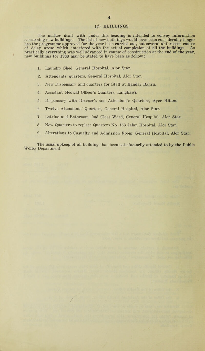 (d) BUILDINGS. The matter dealt with under this heading is intended to convey information concerning new buildings. The list of new buildings would have been considerably longer has the programme approved for the year been carried out, but several unforeseen causes of delay arose which interfered with the actual completion of all the buildings. As practically everything was well advanced in course of construction at the end of the year, new buildings for 1938 may be stated to have been as follow: 1. Laundry Shed, General Hospital, Alor Star. 2. Attendants’ quarters, General Hospital, Alor Star. 3. New Dispensary and quarters for Staff at Bandar Bahru. 4. Assistant Medical Officer’s Quarters, Langkawi. 5. Dispensary with Dresser’s and Attendant’s Quarters, Ayer Hitam. 6. Twelve Attendants’ Quarters, General Hospital, Alor Star. 7. Latrine and Bathroom, 2nd Class Ward, General Hospital, Alor Star. 8. New Quarters to replace Quarters No. 153 Jalan Hospital, Alor Star. 9. Alterations to Casualty and Admission Room, General Hospital, Alor Star. The usual upkeep of all buildings has been satisfactorily attended to by the Public Works Department. /