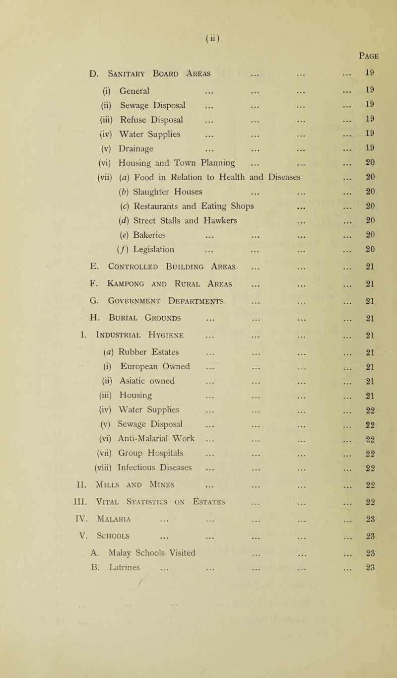 Page D. Sanitary Board Areas ... ... ... 19 (i) General ... ... ... ••• 19 (ii) Sewage Disposal ... ... ... ... 19 (iii) Refuse Disposal ... ... ... ... 19 (iv) Water Supplies ... ... ... ... 19 (v) Drainage ... ... ... ... 19 (vi) Housing and Town Planning ... ... ... 20 (vii) (a) Food in Relation to Health and Diseases ... 20 (b) Slaughter Houses ... ... ... 20 (c) Restaurants and Eating Shops ... ... 20 (d) Street Stalls and Hawkers ... ... 20 (e) Bakeries ... ... ... ... 20 (/) Legislation ... ... ... ... 20 E. Controlled Building Areas ... ... ... 21 F. Kampong and Rural Areas ... ... ... 21 G. Government Departments ... ... ... 21 H. Burial Grounds ... ... ... ... 21 I. Industrial Hygiene ... ... ... ... 21 [a) Rubber Estates ... ... ... ... 21 (i) European Owned ... ... ... ... 21 (ii) Asiatic owned ... ... ... ... 21 (iii) Housing ... ... ... ... 21 (iv) Water Supplies ... ... ... ... 22 (v) Sewage Disposal ... ... ... ... 22 (vi) Anti-Malarial Work ... ... ... ... 22 (vii) Group Hospitals ... ... ... ... 22 (viii) Infectious Diseases ... ... ... ... 22 II. Mills and Mines ... ... ... ... 22 III. Vital Statistics on Estates ... ... ... 22 IV. Malaria ... ... ... ... ... 23 V. Schools ... ... ... ... ... 23 A. Malay Schools Visited ... ... ... 23 B. Latrines ... ... ... ... ... 23 /