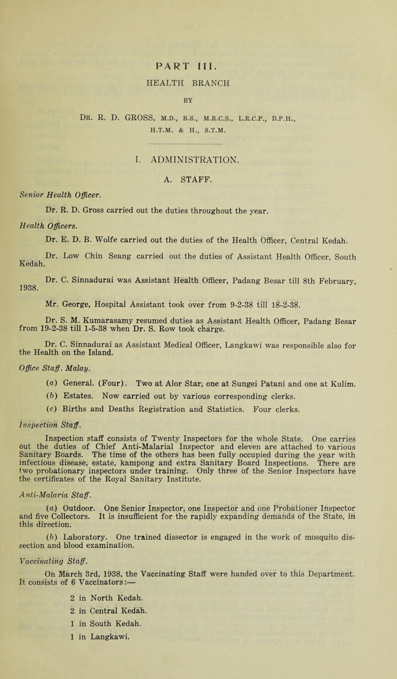 PART Ilf. HEALTH BRANCH BY Dr. R. D. GROSS, m.d., b.s., m.r.c.s., H.T.M. & H., S.T.M. L.R.C.P., D.P.H., I. ADMINISTRATION. A. STAFF. Senior Health Officer. Dr. R. D. Gross carried out the duties throughout the year. Health Officers. Dr. E. D. B. Wolfe carried out the duties of the Health Officer, Central Kedah. Dr. Low Chin Seang carried out the duties of Assistant Health Officer, South Kedah. Dr. C. Sinnadurai was Assistant Health Officer, Padang Besar till 8th February, 1938. Mr. George, Hospital Assistant took over from 9-2-38 till 18-2-38. Dr. S. M. Kumarasamy resumed duties as Assistant Health Officer, Padang Besar from 19-2-38 till 1-5-38 when Dr. S. Row took charge. Dr. C. Sinnadurai as Assistant Medical Officer, Langkawi was responsible also for the Health on the Island. Office Staff. Malay. (a) General. (Four). Two at Alor Star, one at Sungei Patani and one at Kulim. (b) Estates. Now carried out by various corresponding clerks. (c) Births and Deaths Registration and Statistics. Four clerks. Inspection Staff. Inspection staff consists of Twenty Inspectors for the whole State. One carries out the duties of Chief Anti-Malarial Inspector and eleven are attached to various Sanitary Boards. The time of the others has been fully occupied during the year with infectious disease, estate, kampong and extra Sanitary Board Inspections. There are two probationary inspectors under training. Only three of the Senior Inspectors have the certificates of the Royal Sanitary Institute. Anti-Malaria Staff. (а) Outdoor. One Senior Inspector, one Inspector and one Probationer Inspector and five Collectors. It is insufficient for the rapidly expanding demands of the State, in this direction. (б) Laboratory. One trained dissector is engaged in the work of mosquito dis¬ section and blood examination. Vaccinating Staff. On March 3rd, 1938, the Vaccinating Staff were handed over to this Department. It consists of 6 Vaccinators:— 2 in North Kedah. 2 in Central Kedah. 1 in South Kedah.