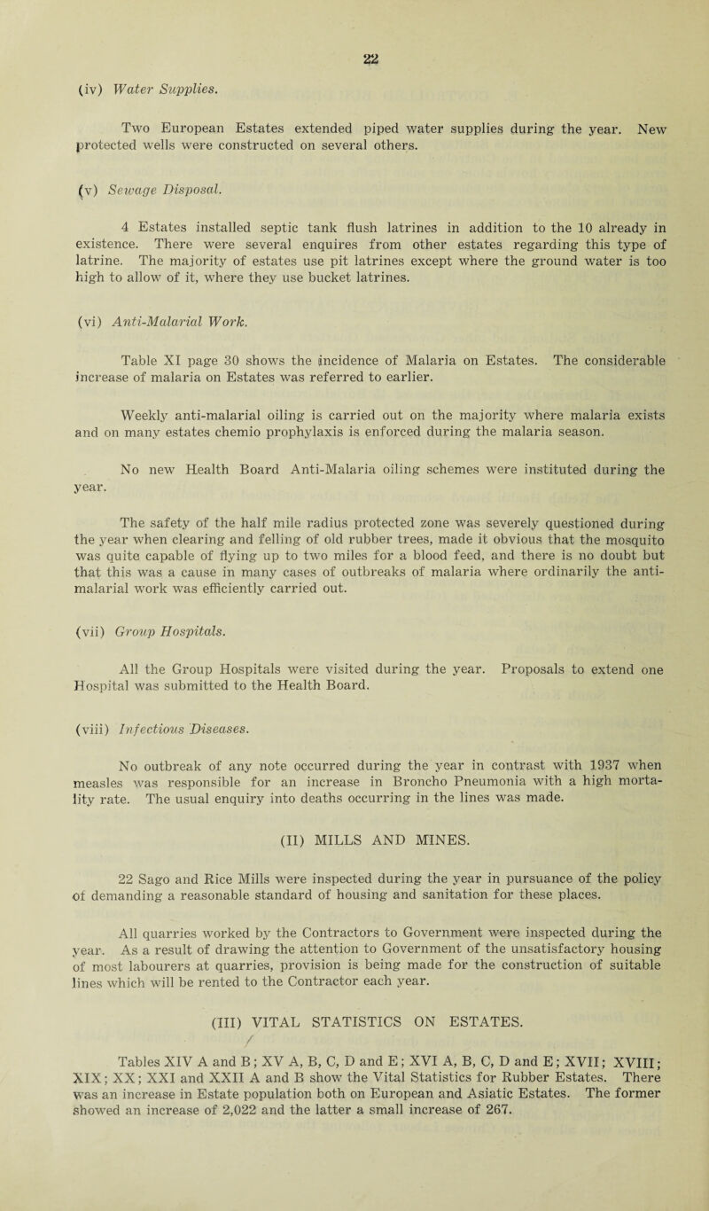 (iv) Water Supplies. Two European Estates extended piped water supplies during the year. New protected wells were constructed on several others. (v) Seivage Disposal. 4 Estates installed septic tank flush latrines in addition to the 10 already in existence. There were several enquires from other estates regarding this type of latrine. The majority of estates use pit latrines except where the ground water is too high to allow of it, where they use bucket latrines. (vi) Anti-Malarial Work. Table XI page 30 shows the incidence of Malaria on Estates. The considerable increase of malaria on Estates was referred to earlier. Weekly anti-malarial oiling is carried out on the majority where malaria exists and on many estates chemio prophylaxis is enforced during the malaria season. No new Health Board Anti-Malaria oiling schemes were instituted during the year. The safety of the half mile radius protected zone was severely questioned during the year when clearing and felling of old rubber trees, made it obvious that the mosquito was quite capable of flying up to two miles for a blood feed, and there is no doubt but that this was a cause in many cases of outbreaks of malaria where ordinarily the anti- malarial work was efficiently carried out. (vii) Group Hospitals. All the Group Hospitals were visited during the year. Proposals to extend one Hospital was submitted to the Health Board. (viii) Infectious Diseases. No outbreak of any note occurred during the year in contrast with 1937 when measles was responsible for an increase in Broncho Pneumonia with a high morta¬ lity rate. The usual enquiry into deaths occurring in the lines was made. (II) MILLS AND MINES. 22 Sago and Rice Mills were inspected during the year in pursuance of the policy of demanding a reasonable standard of housing and sanitation for these places. All quarries worked by the Contractors to Government were inspected during the year. As a result of drawing the attention to Government of the unsatisfactory housing of most labourers at quarries, provision is being made for the construction of suitable lines which will be rented to the Contractor each year. (Ill) VITAL STATISTICS ON ESTATES. / Tables XIV A and B; XV A, B, C, D and E; XVI A, B, C, D and E; XVII; XVIII; XIX; XX; XXI and XXII A and B show the Vital Statistics for Rubber Estates. There was an increase in Estate population both on European and Asiatic Estates. The former showed an increase of 2,022 and the latter a small increase of 267.
