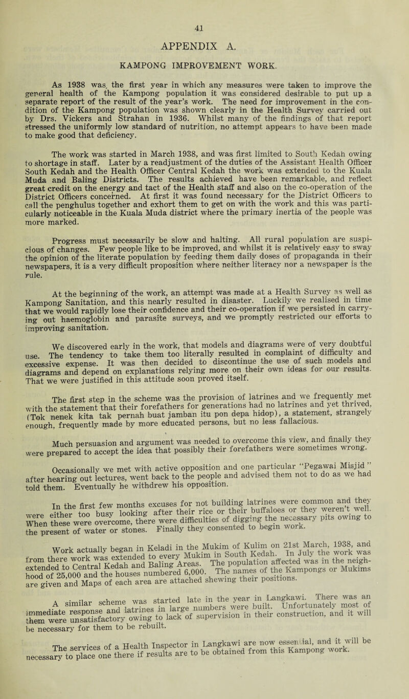 APPENDIX A. KAMPONG IMPROVEMENT WORK. As 1938 was. the first year in which any measures were taken to improve the general health of the Kampong population it was considered desirable to put up a separate report of the result of the year’s work. The need for improvement in the con¬ dition of the Kampong population was shown clearly in the Health Survey carried out by Drs. Vickers and Strahan in 1936. Whilst many of the findings of that report stressed the uniformly low standard of nutrition, no attempt appears to have been made to make good that deficiency. The work was started in March 1938, and was first limited to South Kedah owing to shortage in staff. Later by a readjustment of the duties of the Assistant Health Officer South Kedah and the Health Officer Central Kedah the work was extended to the Kuala Muda and Baling Districts. The results achieved have been remarkable, and reflect great credit on the energy and tact of the Health staff and also on the co-operation of the District Officers concerned. At first it was found necessary for the District Officers to call the penghulus together and exhort them to get on with the work and this was parti¬ cularly noticeable in the Kuala Muda district where the primary inertia of the people was more marked. t Progress must necessarily be slow and halting. All rural population are suspi¬ cious of changes. Few people like to be improved, and whilst it is relatively easy to sway the opinion of the literate population by feeding them daily doses of propaganda in their newspapers, it is a very difficult proposition where neither literacy nor a newspaper is the rule. At the beginning of the work, an attempt was made at a Health Survey as well as Kampong Sanitation, and this nearly resulted in disaster. Luckily we realised in time that we would rapidly lose their confidence and their co-operation if we persisted in carry¬ ing out haemoglobin and parasite surveys, and we promptly restricted our efforts to improving sanitation. We discovered early in the work, that models and diagrams were of very doubtful use. The tendency to take them too literally resulted in complaint of difficulty and excessive expense. It was then decided to discontinue the use of such models and diagrams and depend on explanations relying more on their own ideas for our results. That we were justified in this attitude soon proved itself. The first step in the scheme was the provision of latrines and we frequently met with the statement that their forefathers for generations had no latrines and yet thrived, (Tok nenek kita tak pernah buat jamban itu pon depa hidop), a statement, strangely enough, frequently made by more educated persons, but no less fallacious. « Much persuasion and argument was needed to overcome this view, and finally they were prepared to accept the idea that possibly their forefathers were sometimes wrong. Occasionally we met with active opposition and one particular Pegawai Misjid after hearing out lectures, went back to the people and advised them not to do as we haa told them. Eventually he withdrew his opposition. Tn the first few months excuses for not building latrines were common and they • ■I hnw looking- after their rice or their buffaloes or they weren t well. Whe\ these were overcome, thfre were difficulties of digging the necessary pits owing to the present of water or stones. Finally they consented to begin w oi . Work actually began in Keladi in the Mukim of Kulim on 21st March, 1938, ana , work was extended to every Mukim in South Kedah. In July the work was from there work yas extend Areas. The population affected was in the neigh- hoocTof'25000 andthe houses numbered 6,000. The names of the Kampongs or Mukims are g.ven and Maps of each area are attached shewing them posit,ons. A similar ^ ™ S of were St owing to lack of supervision in their construction, and it will be necessary for them to be rebuilt. f n ttqqH-Vi Trumpet or in Langkawi are now essential, and it will be necessary ^oplaceone Sifre^esXare to be obtained from this Kampong work.