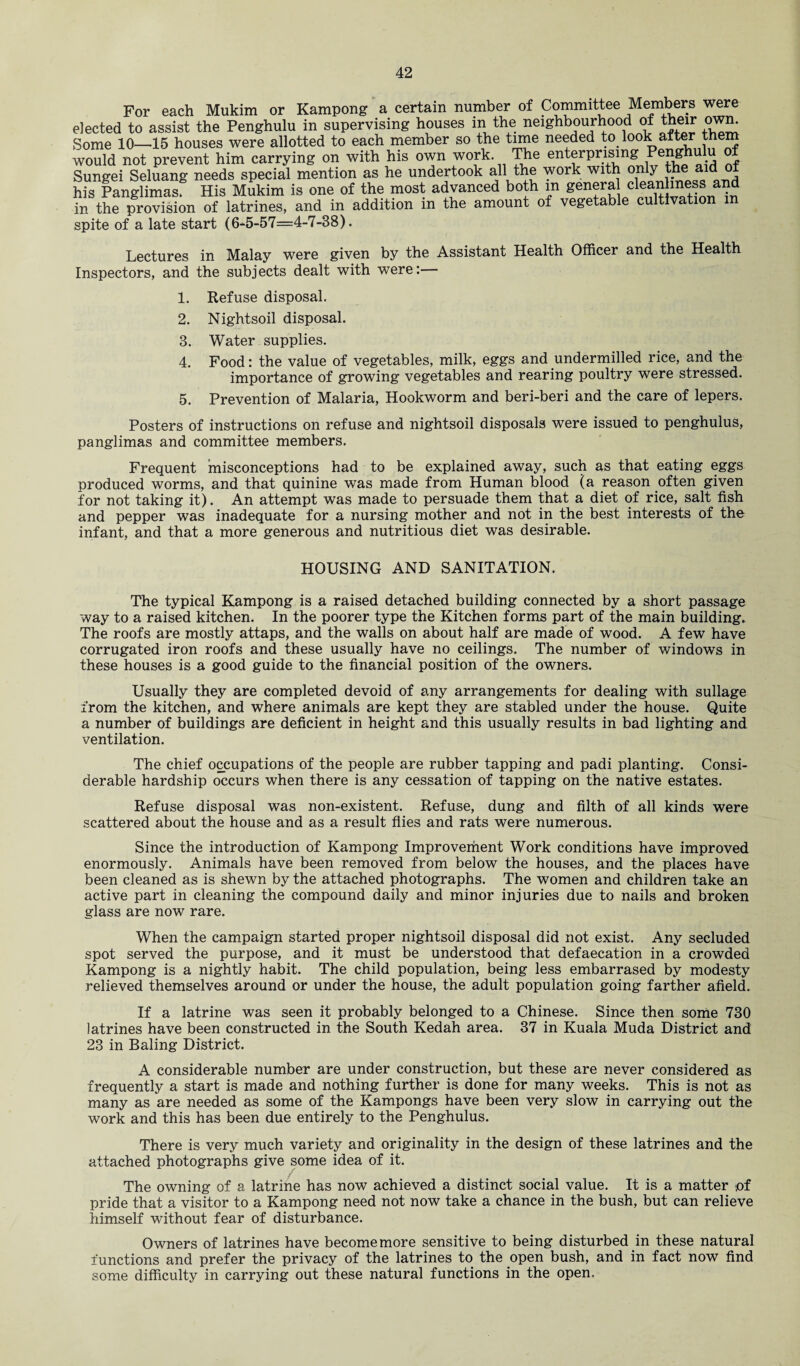 For each Mukim or Kampong a certain number of Committee Members were elected to assist the Penghulu in supervising houses in the neighbourhood of their own. Some 10—15 houses were allotted to each member so the time needed to look after them would not prevent him carrying on with his own work. The enterprising Sungei Seluang needs special mention as he undertook all the work with only the aid ot his Panglimas. His Mukim is one of the most advanced both m genera cleanliness and in the provision of latrines, and in addition m the amount of vegetable cultivation m spite of a late start (6-5-57=4-7-38). Lectures in Malay were given by the Assistant Health Officer and the Health Inspectors, and the subjects dealt with were:— 1. Refuse disposal. 2. Nightsoil disposal. 3. Water supplies. 4. Food: the value of vegetables, milk, eggs and undermilled rice, and the importance of growing vegetables and rearing poultry were stressed. 5. Prevention of Malaria, Hookworm and beri-beri and the care of lepers. Posters of instructions on refuse and nightsoil disposals were issued to penghulus, panglimas and committee members. Frequent misconceptions had to be explained away, such as that eating eggs produced worms, and that quinine was made from Human blood (a reason often given for not taking it). An attempt was made to persuade them that a diet of rice, salt fish and pepper was inadequate for a nursing mother and not in the best interests of the infant, and that a more generous and nutritious diet was desirable. HOUSING AND SANITATION. The typical Kampong is a raised detached building connected by a short passage way to a raised kitchen. In the poorer type the Kitchen forms part of the main building. The roofs are mostly attaps, and the walls on about half are made of wood. A few have corrugated iron roofs and these usually have no ceilings. The number of windows in these houses is a good guide to the financial position of the owners. Usually they are completed devoid of any arrangements for dealing with sullage from the kitchen, and where animals are kept they are stabled under the house. Quite a number of buildings are deficient in height and this usually results in bad lighting and ventilation. The chief occupations of the people are rubber tapping and padi planting. Consi¬ derable hardship occurs when there is any cessation of tapping on the native estates. Refuse disposal was non-existent. Refuse, dung and filth of all kinds were scattered about the house and as a result flies and rats were numerous. Since the introduction of Kampong Improvement Work conditions have improved enormously. Animals have been removed from below the houses, and the places have been cleaned as is shewn by the attached photographs. The women and children take an active part in cleaning the compound daily and minor injuries due to nails and broken glass are now rare. When the campaign started proper nightsoil disposal did not exist. Any secluded spot served the purpose, and it must be understood that defaecation in a crowded Kampong is a nightly habit. The child population, being less embarrased by modesty relieved themselves around or under the house, the adult population going farther afield. If a latrine was seen it probably belonged to a Chinese. Since then some 730 latrines have been constructed in the South Kedah area. 37 in Kuala Muda District and 23 in Baling District. A considerable number are under construction, but these are never considered as frequently a start is made and nothing further is done for many weeks. This is not as many as are needed as some of the Kampongs have been very slow in carrying out the work and this has been due entirely to the Penghulus. There is very much variety and originality in the design of these latrines and the attached photographs give some idea of it. The owning of a latrine has now achieved a distinct social value. It is a matter ,of pride that a visitor to a Kampong need not now take a chance in the bush, but can relieve himself without fear of disturbance. Owners of latrines have become more sensitive to being disturbed in these natural functions and prefer the privacy of the latrines to the open bush, and in fact now find some difficulty in carrying out these natural functions in the open.