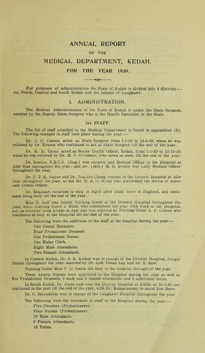 OF THE MEDICAL DEPARTMENT, KEDAH. FOR THE YEAR 1939. For purposes of administration the State of Kedah is divided into 4 districts:— viz, North, Central and South Kedah and the Islands of Langkawi. I. ADMINISTRATION. The Medical Administration of the State of Kedah is under the State Surgeon, assisted by the Deputy State Surgeon who is the Health Specialist in the State. (a) STAFF. The list of staff attached to the Medical Department is found in appendices (1). The following changes in staff took place during the year:— Dr. J. C. Carson acted as State Surgeon from 1-1-39 to 18-6-39, when he was relieved by Dr. Eveson who continued to act as State Surgeon till the end of the year. Dr. R. D. Gross acted as Senior Health Officer, Kedah, from 1-1-39 to 12-10-39, when he was relieved by Dr. M. P. O’Connor, who acted as such, till the end of the year. Dr. Beattie, F.R.C.S. (Eng.) was surgeon and Medical Officer to the Hospital at Alor Star througnouc the year; and Dr. (Mrs.) M. G. Brodie was Lady Medical Officer throughout the year. Dr. P. T. K. Nayar and Dr. Tan Joo Cheng worked in the General Hospital at Alor Star throughout the year, as did Mr. B. R. O. Vviiiis who performed the duties of Assis¬ tant Dental Officer. Dr. Bhandari returned to duty in April after study leave in England, and conti¬ nued doing duty till the end of the year. Miss D. Duff was Senior Nursing Sister at the General Hospital throughout the year, while Nursing Sister J. Steel, who commenced the year with work at the Hospital, left on transfer from Kedah in July and was relieved by Nursing Sister A. F. Gibson who continued at duty at the Hospital till the end of the year. The following were the additions to the staff at the hospital during the year:— One Dental Mechanic. Four Probationer Dressers. One Probationer Nurse. One Malay Clerk. Eight Male Attendants. Two Female Attendants. In Central Kedah, Dr. S. K. Kelkar was in charge of the District Hospital, Sungei Patani throughout the year, assisted by Dr. Low Thean Loy and Dr. S. Row. Nursing Sister Miss V. D. Smith did duty in the hospital throughout the year. Three Asiatic Nurses were appointed to the Hospital during the year as well as five Probationer Dressers, 9 male and 2 female attendants and 2 additional toties. In South Kedah, Dr. Jones took over the District Hospital at Kulim on 24-1-39 and continued in the post till the end of the year, with Dr. Kumarasamy to assist him there. Dr. C. Sinnadurai was in charge of the Langkawi Hospital throughout the year. The following were the increases in staff to the Hospital during the year:_ Five Dressers (Probationers). Four Nurses (Probationers). 29 Male Attendants. 3 Female Attendants. 15 Toties.