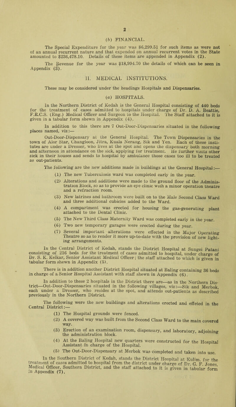 (b) FINANCIAL. The Special Expenditure for the year was $6,299.51 for such items as were not of an annual recurrent nature and that expended on annual recurrent votes in the State amounted to $236,478.10. Details of these items are appended in Appendix (2). The Revenue for the year was $18,994.70 the details of which can be seen in Appendix (3). II. MEDICAL INSTITUTIONS. These may be considered under the headings Hospitals and Dispensaries. (a) HOSPITALS. In the Northern District of Kedah is the General Hospital consisting of 440 beds for the treatment of cases admitted to hospitals under charge of Dr. D. A. Beattie, F.R.C.S. (Eng.) Medical Officer and Surgeon to the Hospital. The Staff attached to it is given in a tabular form shewn in Appendix (4). In addition to this there are 7 Out-Door-Dispensaries situated in the following places named, viz:— Out-Door-Dispensary at the General Hospital. The Town Dispensaries in the town of Alor Star, Changloon, Jitra, Kuala Nerang, Sik and Yen. Each of these insti¬ tutes are under a Dresser, who lives at the spot and opens the dispensary both morning and afternoon in attendance on the sick, applying for treatment. He further visits other sick in their houses and sends to hospital by ambulance those cases too ill to be treated as out-patients. The following are the new additions made in buildings at the General Hospital:— (1) The new Tuberculosis ward was completed early in the year. (2) Alterations and additions were made to the ground floor of the Adminis¬ tration Block, so as to provide an eye clinic with a minor operation tneatre and a refraction room. (3) New latrines and bathroom were built on to the Male Second Class Ward and three additional cubicles added to the Ward. (4) A compartment was erected for housing the gas-generating plant attached to the Dental Clinic. (5) The New Third Class Maternity Ward was completed early in the year. (6) Two new temporary garages were erected during the year. (7) Several important alterations were effected in the Major Operating Theatre so as to render it more up-to-date with the provision of new light¬ ing arrangements. In the Central District of Kedah, stands the District Hospital at Sungei Patani consisting of 216 beds for the treatment of cases admitted to hospital, under charge of Dr. S. K. Kelkar, Senior Assistant Medical Officer; the staff attached to which is given in tabular form shewn in Appendix (5). There is in addition another District Hospital situated at Baling containing 36 beds in charge of a Senior Hospital Assistant with staff shewn in Appendix (6). In addition to these 2 hospitals in the District there are—as in the Northern Dis¬ trict—Out-Door-Dispensaries situated in the following villages, viz:—Sik and Merbok, each under a Dresser, who resides at the spot, and attends out-patients as described previously in the Northern District. The following were the new buildings and alterations erected and effetcd in the Central District:— (1) The Hospital grounds were fenced. (2) A covered way was built from the Second Class Ward to the main covered way. (3) Erection of an examination room, dispensary, and laboratory, adjoining the administration block. (4) At the Baling Hospital new quarters were constructed for the Hosnital Assistant in charge of the Hospital. (5) The Out-Door-Dispensary at Merbok was completed and taken into use. In the Southern District of Kedah, stands the District Hospital at Kulim. for the treatment of cases admitted to hospital from the district under charge of Dr. G. F Jones Medical Officer, Southern District, and the staff attached to it is given in tabular form in Appendix (7).