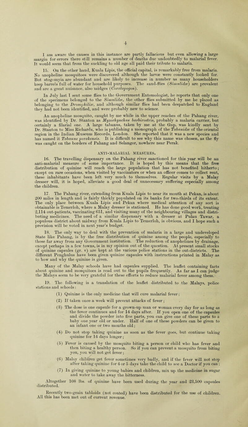 I am aware the causes in this instance are partly fallacious but even allowing a large margin for errors there still remains a number of deaths due undoubtedly to malarial fever. It would seem that from the suckling to old age all paid their tribute to malaria. 15. On the other hand, Kuala Lipis, the official capital, is remarkably free from malaria. JSTo anopheline mosquitoes were discovered although the larvae were constantly looked for. But stogomyia are abundant and are likely to increase in number as many householders keep barrels full of water for household purposes. The sand-flies (Simulidse) are prevalent and are a great nuisance, also midges (Coratopogon). In July last I sent some flies to the Government Entomologist, he reports that only one of the specimens belonged to the Simulidse, the other flies submitted by me he placed as belonging to the Brosophilise, and although similar flies had been despatched to England they had not been identified, and were probably new to science. An anopheline mosquito, caught by me while in the upper reaches of the Pahang river, was identified by Dr. Stanton as Myzorhynchus barbirostris, probably a malaria carrier, but certainly a filarial one. A large tabanus, taken by me at the G-ap, was kindly sent by Dr. Stanton to Miss Richards, who is publishing a monograph of the Tabanidse of the oriental region in the Indian Museum Records, London. She reported that it was a new species and has named it Tabanus peralcensis. It is difficult to see why this name was chosen, as the fly was caught on the borders of Pahang and Selangor, nowhere near Perak. ANTI-MALARIAL MEASURES. 16. The travelling dispensary on the Pahang river sanctioned for this year will be an anti-malarial measure of some importance. It is hoped by this means that the free distribution of quinine will reach the large population that has not benefited hitherto; except on rare occasions, when visited by vaccinators or when an officer comes to collect rent, these inhabitants have been left very much to themselves. Regular visits by a Malay dresser will, it is hoped, alleviate a good deal of unnecessary suffering especially among the children. 17. The Pahang river, extending from Kuala Lipis to near its mouth at Pekan, is about 200 miles in length and is fairly thickly populated on its banks for two-thirds of its extent. The only place between Kuala Lipis and Pekan where medical attention of any sold is obtainable is Temerloh, where a Malay dresser is stationed. He has done good work, treating 2,114 out-patients, vaccinating 651, and visiting many of the neighbouring villages and distri¬ buting medicines. The need of a similar dispensary with a dresser at Pulau Tawar, a populous district about midway from Kuala Lipis to Temerloh, is obvious, and I hope such a provision will be voted in next year’s budget. 18. The only way to deal with the prevention of malaria in a large and undeveloped State like Pahang, is by the free distribution of quinine among the people, especially to those far away from any Government institution. The reduction of anoplielines by drainage, except perhaps in a few towns, is in my opinion out of the question. At present small stocks of quinine capsules (gr. v) are kept at the various police stations in the out-districts. The different Penghulus have been given quinine capsules with instructions printed in Malay as to how and why the quinine is given. Many of the Malay schools have had capsules supplied. The leaflet containing facts about quinine and mosquitoes is read out to the pupils frequently. As far as I can judge the Malays seem to be very grateful for these efforts to reduce malarial fever among them. 19. The following is a translation of the leaflet distributed to the Malays, police stations and schools: (1) Quinine is the only medicine that will cure malarial fever; (2) If taken once a week will prevent attacks of fever; (3) The dose is one capsule for a grown-up man or woman every day for as long as the fever continues and for 14 days after. If you open one of the capsules and divide the powder into five parts, you can give one of these parts to a baby one year old or under. Half of one of these powders can be given to an infant one or two months old; (4) Do not stop taking quinine as soon as the fever goes, but continue taking quinine for 14 days longer; (5) Fever is caused by the mosquito biting a person or child who has fever and then biting a healthy person. So if you can prevent a mosquito from biting you, you will not get fever; (6) Malay children get fever sometimes very badly, and if the fever will not stop after taking quinine for 4 or 5 days take the child to see a Doctor if you can ; (7) In giving quinine to young babies and children, mix up the medicine in sugar and water to take away the bitterness. Altogether 108 lbs. of quinine have been used during the year and 23,500 capsules distributed. Recently two-grain tabloids (not coated) have been distributed for the use of children. All this has been met out of current revenue.