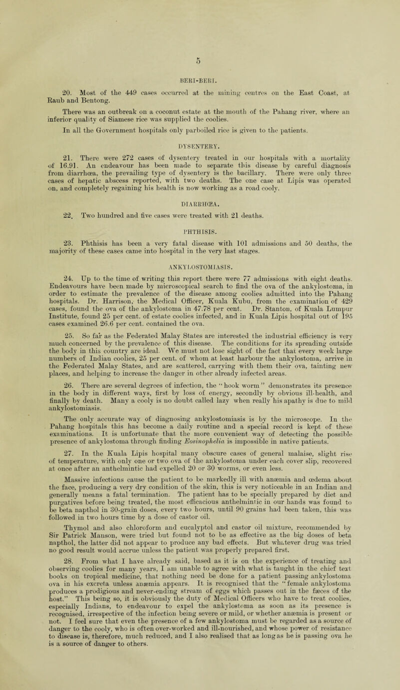 BERI-BERI. 20. Most of tlie 449 cases occurred at the mining centres on the East Coast, at Raub and Bentong. There was an outbreak on a coconut estate at the mouth of the Pahang river, where an inferior quality of Siamese rice was supplied the coolies. In all the Government hospitals only parboiled rice is given to the patients. DYSENTERY. 21. There were 272 cases of dysentery treated in our hospitals with a mortality of 16.91. An endeavour has been made to separate this disease by careful diagnosis from diarrhoea, the prevailing type of dysentery is the bacillary. There were only three cases of hepatic abscess reported, with two deaths. The one case at Lipis was operated on, and completely regaining his health is now working as a road cooly. DIARRHOEA. 22. Two hundred and five cases were treated with 21 deaths. PHTHISIS. 23. Phthisis has been a very fatal disease with 101 admissions and 50 deaths, the majority of these cases came into hospital in the very last stages. ANKYLOSTOMIASIS. 24. Up to the time of writing this report there were 77 admissions with eight deaths. Endeavours have been made by microscopical search to find the ova of the ankylostoma, in order to estimate the prevalence of the disease among coolies admitted into the Pahang hospitals. Dr. Harrison, the Medical Officer, Kuala Kubu, from the examination of 429 cases, found the ova of the ankylostoma in 47.78 per cent. Dr. Stanton, of Kuala Lumpur Institute, found 25 per cent, of estate coolies infected, and in Kuala Lipis hospital out of 195 cases examined 26.6 per cent, contained the ova. 25. So far as the Federated Malay States are interested the industrial efficiency is very much concerned by the prevalence of this disease. The conditions for its spreading outside the body in this country are ideal. We must not lose sight of the fact that every week large numbers of Indian coolies, 25 per cent, of whom at least harbour the ankylostoma, arrive in the Federated Malay States, and are scattered, carrying with them their ova, tainting new places, and helping to increase the danger in other already infected areas. 26. There are several degrees of infection, the “hook worm” demonstrates its presence in the body in different ways, first by loss of energy, secondly by obvious ill-health, and finally by death. Many a cooly is no doubt called lazy when really his apathy is due to mild ankylostomiasis. The only accurate way of diagnosing ankylostomiasis is by the microscope. In the Pahang hospitals this has become a daily routine and a special record is kept of these examinations. It is unfortunate that the more convenient way of detecting the possible presence of ankylostoma through finding Eosinophelia is impossible in native patients. 27. In the Kuala Lipis hospital many obscure cases of general malaise, slight rise of temperature, with only one or two ova of the ankylostoma under each cover slip, recovered at once after an anthelmintic had expelled 20 or 30 worms, or even less. Massive infections cause the patient to be markedly ill with anaemia and oedema about the face, producing a very dry condition of the skin, this is very noticeable in an Indian and generally means a fatal termination. The patient has to be specially prepared by diet and purgatives before being treated, the most efficacious anthelmintic in our hands was found to be beta napthol in 30-grain doses, every two hours, until 90 grains had been taken, this was followed in two hours time by a dose of castor oil. Thymol and also chloroform and eucalvptol and castor oil mixture, recommended by Sir Patrick Manson, were tried but found not to be as effective as the big doses of beta napthol, the latter did not appear to produce any bad effects. But whatever drug was tried no good result would accrue unless the patient was properly prepared first. 28. From what I have already said, based as it is on the experience of treating and observing coolies for many years, I am unable to agree with what is taught in the chief text books on tropical medicine, that nothing need be done for a patient passing ankylostoma ova in his excreta unless anaemia appears. It is recognised that the “female ankylostoma produces a prodigious and never-ending stream of eggs which passes out in the faeces of the host.” This being so, it is obviously the duty of Medical Officers who have to treat coolies, especially Indians, to endeavour to expel the ankylostoma as soon as its presence is recoguised, irrespective of the infection being severe or mild, or whether anaemia is present or not. I feel sure that even the presence of a few ankylostoma must be regarded as a source of danger to the cooly, who is often over-worked and ill-nourished, and whose power of resistance to disease is, therefore, much reduced, and I also realised that as long as he is passing ova he is a source of danger to others.