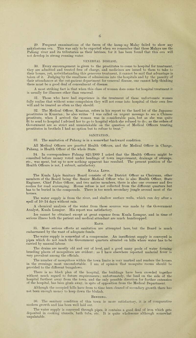 29. Frequent examinations of the ffeces of the kampong Malay failed to show any ankylostoma ova. This was only to be expected when we remember that these Malays use the Pahang river and its tributaries as their latrines, for it has been found that this ova will not develop in strong running water. VENEEEAL DISEASE. 30. Every encouragement is given to the prostitutes to come to hospital for treatment, they are admitted and treated free of charge, and medicines are issued to them to take to their homes, yet, notwithstanding this generous treatment, it cannot be said that advantage is taken of it. Judging by the smallness of admissions into the hospitals and by the paucity of their attendances at the out-patient department for venereal disease, one cannot help thinking there must be a good deal of concealment of disease. A most striking fact is that when this class of woman does come for hospital treatment it is usually for illnesses other than venereal. 31. Those who have had experience in the treatment of these unfortunate women fully realise that without some compulsion they will not come into hospital of their own free will and be treated as often as they should. 32. The Medical Officer, Kuantan, refers in his report to the hard lot of the Japanese prostitutes in Kuantan ; he also writes “ I was called on urgent message to see a Chinese prostitute, when I arrived the woman was in considerable pain, but as she was quite fit. to send to hospital 1 advised her to go to hospital which she refused to do ; as the orders of Government are so strict and unmistakable on the question of Medical Officers treating prostitutes in brothels I had no option but to refuse to treat.” SANITATION. 33. The sanitation of Pahang is in a somewhat backward condition. All Medical Officers are gazetted Health Officers, and the Medical Officer in Charge, Pahang, is Health Officer of the whole State. 3d. In correspondence Pahang 825/1909 I asked that the Health Officers might be consulted before money voted under headings of town improvement, drainage of swamps, etc., was spent, but up to now nothing apparent has resulted. The present position of the Health Officers is not, I submit, satisfactory. Kuala Lipis. The Kuala Lipis Sanitary Board consists of the District Officer as Chairman, other members of the Board being the Senior Medical Officer w-ho is also Health Officer, State Engineer, Chief Police Officer, and two native members, there is also one overseer and five coolies for road scavenging. House refuse is not collected from the different quarters but has to be buried in the compounds. There is too much secondary jungle around most of the houses. The water supply is from the river, and shallow surface wells, which run dry after a spell of 10-14 days without rain. A chemical analysis of the water from these sources was made by the Government Analyst, Kuala Lumpur. His report was satisfactory. Ice cannot be obtained except at great expense from Kuala Lumpur, and in time of serious illness both the patient and medical attendant are much handicapped. Raub. 35. More serious efforts at sanitation are attempted here, but the Board is much embarrassed by the want of adequate funds. The water supply is somewhat of a compromise. An insufficient supply is conveyed in pipes which do not reach the Government quarters situated on hills where water has to be carried by manual labour. The drains are mostly old and out of level, and a good many pools of wrater forming- breeding places of mosquitoes are evident; as I have elsewdiere reported malarial fever is very prevalent among the officials. The number of mosquitoes within the town limits is very marked and renders the houses in the evenings most uncomfortable. I am of opinion that mosquito rooms should be provided to the different bungalows. There is no block plan of the hospital, the buildings have been crowded together without much regard to future requirements; unfortunately, the land on the side of the hospital furthest away from the town, and the only possible direction for further extension of the hospital, has been given away, in spite of opposition from the Medical Department. Although the occupied hills have from to time been cleared of secondary growth there has not been enough money to keep down the blukah. Bentong. 36. The sanitary condition of this tow-n is more satisfactory, it is of comparative modern growth and has been well laid out. The water supply is conveyed through pipes, it contains a good deal of iron which gets deposited in cooking utensils, bath tubs, etc. It is quite wdiolesome although somewhat unpalatable.