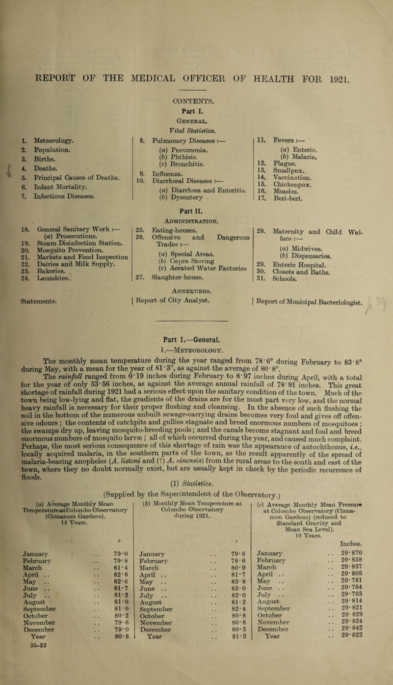 REPORT OF THE MEDICAL OFFICER OF HEALTH FOR 1921. 1. Meteorology. 2. Population. 3. Births. 4. Deaths. 5. Principal Causes of Deaths. 6. Infant Mortality. 7. Infectious Diseases. 18. General Sanitary Work :— (a) Prosecutions. 19. Steam Disinfection Station. 20. Mosquito Prevention. 21. Markets and Food Inspection 22. Dairies and Milk Supply. 23. Bakeries. 24. Laundries. Statements. CONTENTS. Part I. General. Vital Statistics. 8. Pulmonary Diseases :— (а) Pneumonia. (б) Phthisis. (c) Bronchitis. 9. Influenza. 10. Diarrhoeal Diseases :— (a) Diarrhoea and Enteritis. (b) Dysentery Part II. Administration. 25. Eating-houses. 26. Offensive and Dangerous Trades:— (а) Special Areas. (б) Copra Storing (c) Aerated Water Factories 27. Slaughter-house. Annexures. Report of City Analyst. 11. Fevers :— (а) Enteric. (б) Malaria. 12. Plague. 13. Smallpox. 14. Vaccination. 15. Chickenpox. 16. Measles. 17. Beri-beri. 28. Maternity and Child Wel¬ fare :— (a) Midwives. (b) Dispensaries. 29. Enteric Hospital. 30. Closets and Baths. 31. Schools. Report of Municipal Bacteriologist. Part I.—General. 1.—Meteorology. The monthly mean temperature during the year ranged from 78'6° during February to 83*Sa during May, with a mean for the year of 81 * 3°, as against the average of 80 • 8°. The rainfall ranged from O'19 inches during February to 8-97 inches during April, with a total for the year of only 53*56 inches, as against the average annual rainfall of 78*91 inches. This great shortage of rainfall during 1921 had a serious effect upon the sanitary condition of the town. Much of the town being low-lying and flat, the gradients of the drains are for the most part very low, and the normal heavy rainfall is necessary for their proper flushing and cleansing. In the absence of such flushing the soil in the bottom of the numerous unbuilt sewage-carrying drains becomes very foul and gives off offen¬ sive odours ; the contents of catchpits and gullies stagnate and breed enormous numbers of mosquitoes ; the swamps dry up, leaving mosquito-breeding pools; and the canals become stagnant and foul and breed enormous numbers of mosquito larvse ; all of which occurred during the year, and caused much complaint. Perhaps, the most serious consequence of this shortage of rain was the appearance of autochthonus, i.e., locally acquired malaria, in the southern parts of the town, as the result apparently of the spread of malaria-bearing anopheles [A. listoni and (?) A. sinensis) from the rural areas to the south and east of the town, where they no doubt normally exist, but are usually kept in check by the periodic recurrence of floods. (1) Statistics. (Supplied by the Superintendent of the Observatory.) (a) Average Monthly Mean Temperatureat Col ombo Observatory (Cinnamon Gardens). 14 Years. O (6) Monthly Mean Temperature at Colombo Observatory during 1921. O (c) Average Monthly Mean Pressure at Colombo Observatory (Cinna¬ mon Gardens) (reduced to Standard Gravity and Mean Sea Level). 10 Years. Inches. January 79*0 January 79*8 January 29-870 February 79*8 February 78*6 February 29*858 March 81*4 March 80*9 March 29*837 April .. 82-6 April 81*7 April .. 29*805 May 82*6 May 83*8 May 29*781 June .. 81-7 June .. 83*0 June .. 29*784 July 81*2 July 82-0 July 29*793 August 81-0 August 81*2 August 29*814 September 81-0 September 82-4 September 29*821 October 80-2 October 80*8 October 29*829 November 79*6 November 80*6 November 29*824 December 79*0 December 80*5 December 29*842 Year 35-22 80*8 Year 81*3 Year 29*822