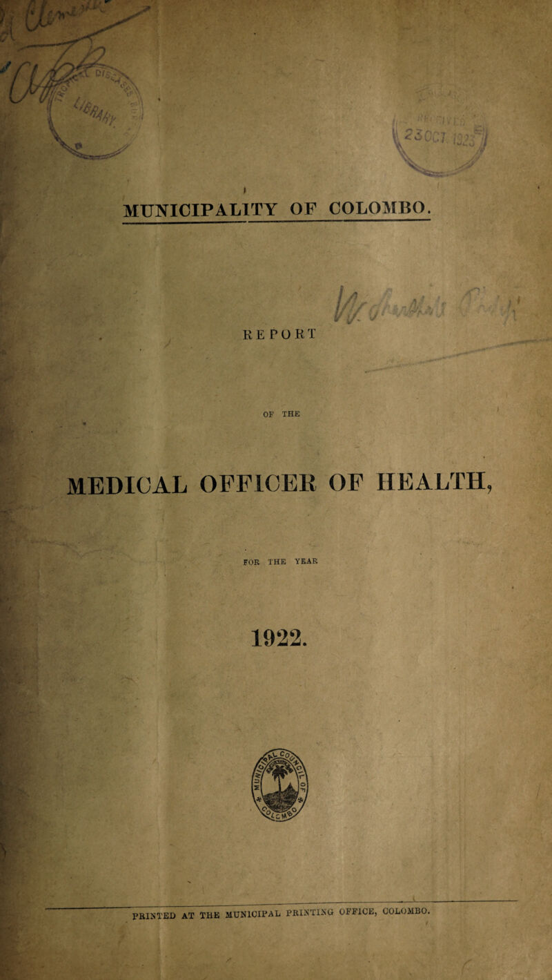 MUNICIPALITY OF COLOMBO. REPORT OF THE * MEDICAL OFFICER OF HEALTH, FOR THE YEAR PRINTED AT THE MUNICIPAL PRINTING OFFICE, COLOMBO.