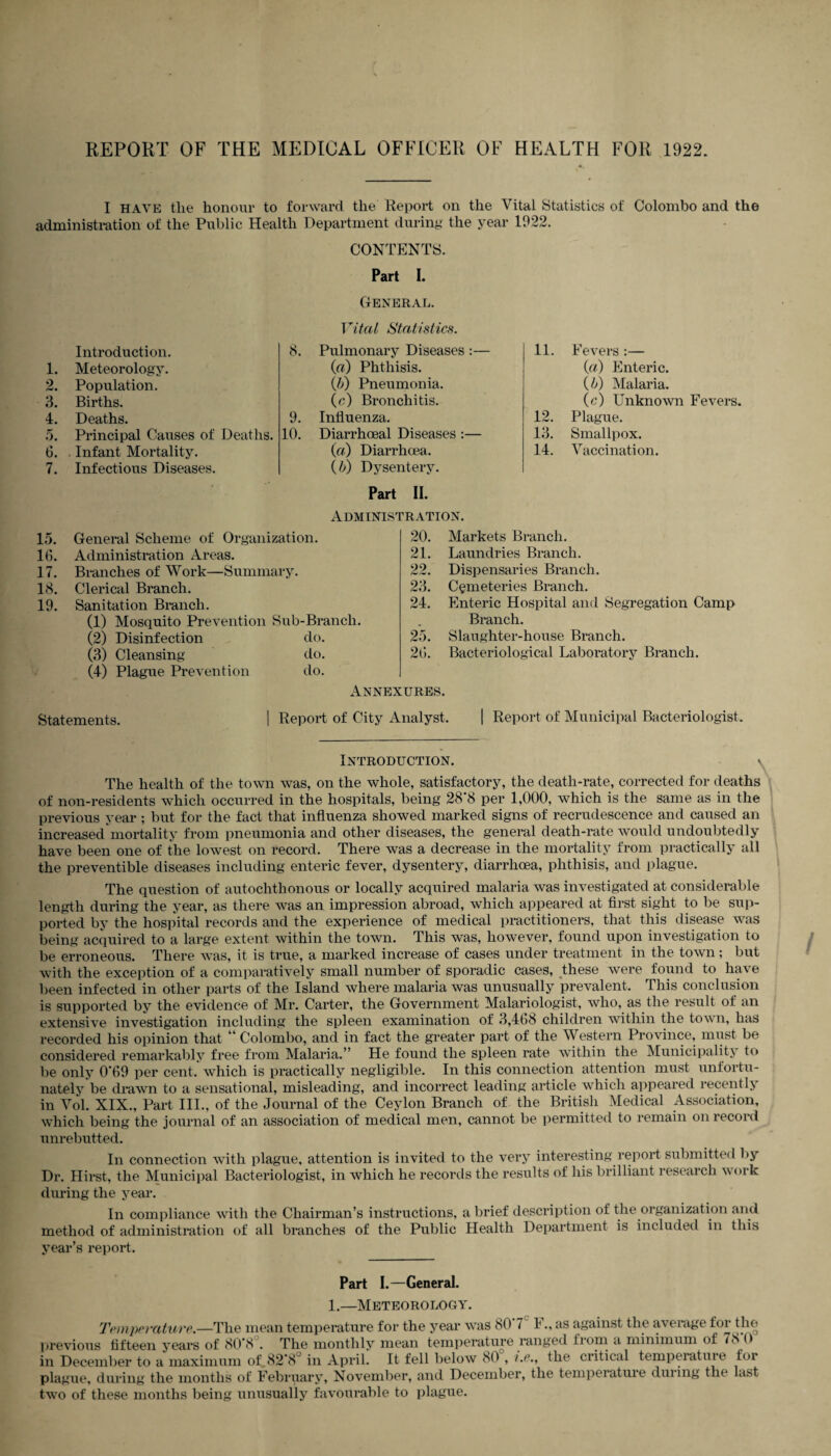 I have tlie honour to forward the Report on the Vital Statistics of Colombo and the administration of the Public Health Department during the year 1922. CONTENTS. Part I. General. Introduction. 1. Meteorology. 2. Population. 3. Births. 4. Deaths. 5. Principal Causes of Deaths. 6. . Infant Mortality. 7. Infectious Diseases. Vital Statistics. 8. Pulmonary Diseases :— (a) Phthisis. ([b) Pneumonia. (c) Bronchitis. 9. Influenza. 10. Diarrhoeal Diseases :— (a) Diarrhoea. (b) Dysentery. 11. Fevers :— (a) Enteric. (b) Malaria. (c) Unknown Fevers. 12. Plague. 13. Smallpox. 14. Vaccination. Part II. Administration. 15. General Scheme of Organization. 16. Administration Areas. 17. Branches of Work—Summary. 18. Clerical Branch. 19. Sanitation Branch. (1) Mosquito Prevention Sub-Branch. (2) Disinfection do. (3) Cleansing do. (4) Plague Prevention do. 20. Markets Branch. 21. Laundries Branch. 22. Dispensaries Branch. 23. Cemeteries Branch. 24. Enteric Hospital and Segregation Camp Branch. Slaughter-house Branch. Bacteriological Laboratory Branch. 25. 26. Annexures. Statements. | Report of City Analyst. | Report of Municipal Bacteriologist. Introduction. v The health of the town was, on the whole, satisfactory, the death-rate, corrected for deaths of non-residents which occurred in the hospitals, being 28 8 per 1,000, which is the same as in the previous year ; but for the fact that influenza showed marked signs of recrudescence and caused an increased mortality from pneumonia and other diseases, the general death-rate would undoubtedly have been one of the lowest on record. There was a decrease in the mortality from practically all the preventible diseases including enteric fever, dysentery, diarrhoea, phthisis, and plague. The question of autochthonous or locally acquired malaria was investigated at considerable length during the year, as there was an impression abroad, which appeared at first sight to be sup¬ ported by the hospital records and the experience of medical practitioners, that this disease was being acquired to a large extent within the town. This was, however, found upon investigation to be erroneous. There was, it is true, a marked increase of cases under treatment in the town; but with the exception of a comparatively small number of sporadic cases, these were found to have been infected in other parts of the Island where malaria was unusually prevalent. This conclusion is supported by the evidence of Mr. Carter, the Government Malariologist, who, as the result of an extensive investigation including the spleen examination of 3,468 children within the town, has recorded his opinion that ' Colombo, and in fact the greater part of the Western Province, must be considered remarkably free from Malaria.” He found the spleen rate within the Municipality to be only 0*69 per cent, which is practically negligible. In this connection attention must unfortu¬ nately be drawn to a sensational, misleading, and incorrect leading article which appeared recently in Vol. XIX., Part III., of the Journal of the Ceylon Branch of the British Medical Association, which being the journal of an association of medical men, cannot be permitted to remain on record unrebutted. In connection with plague, attention is invited to the very interesting report submitted by Dr. Hirst, the Municipal Bacteriologist, in which he records the results of his brilliant research work during the year. In compliance with the Chairman’s instructions, a brief description of the organization and method of administration of all branches of the Public Health Department is included in this year’s report. Part I.—General. 1.—Meteorology. Temperature.—The mean temperature for the year was 80 7 I., as against the average for t he previous fifteen years of 80*8 . The monthly7- mean temperature ranged from a minimum of 7c 0 in December to a maximum of_82’8J in April. It fell below 80 , /.<?., the critical temperature for plague, during the months of February, November, and December, the temperatuie duiing the last two of these months being unusually favourable to plague.