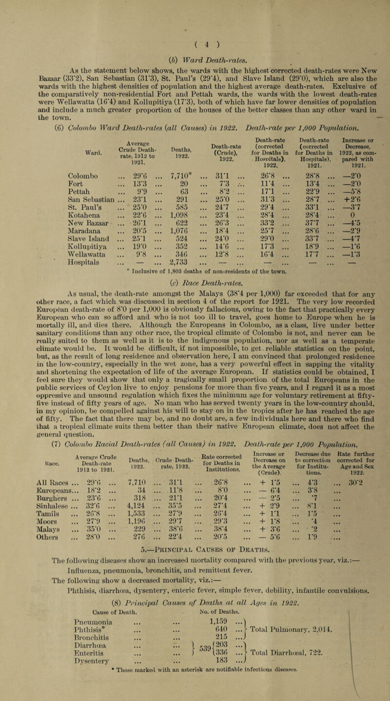 (b) Ward Death-rates. As the statement below shows, the wards with the highest corrected death-rates were New Bazaar (33*2), San Sebastian (31*3), St. Paul’s (29*4), and Slave Island (29*0), which are also the wards with the highest densities of population and the highest average death-rates. Exclusive of the comparatively non-residential Fort and Pettah wards, the wards with the lowest death-rates were Wellawatta (16*4) and Kollupitiya (17*3), both of which have far lower densities of population and include a much greater proportion of the houses of the better classes than any other ward in the town. (6) Colombo Ward Death-rates {all Causes) in 1922. Death-rate per 1,000 Population. Average Death-rate Death-rate Increase or Deaths, 1922. Death-rate (corrected (corrected Decrease, Ward. VI UUC I/CU UXJL * rate, 1912 to 1921. (Crude), 1922. for Deaths in Hospitals), for Deaths in Hospitals), 1922, as com¬ pared with 1922. 1921. 1921. Colombo ... 29*6 ... 7,710* ... 31*1 ... 26*8 ... 28*8 ... —2*0 Fort ... 13‘3 ... 20 ... 7'3 ... 11*4 ... 13*4 ... —2*0 Pettah ... 9*9 ... 63 ... 8*2 ... 17*1 ... 22*9 ... —5*8 San Sebastian ... 23'1 ... 291 ... 25'0 ... 31'3 ... 287 ... + 2*6 St. Paul’s ... 25*0 ... 585 ... 247 ... 29*4 ... 33*1 ... —3*7 Kotahena ... 22'6 ... 1,098 ... 23*4 ... 28*4 ... 28*4 ... 0 New Bazaar ... 26*1 ... 622 ... 26*3 ... 33'2 ... 377 ... 4*5 Maradana ... 20*5 ... 1,076 ... 18*4 ... 257 ... 28*6 ... —2*9 Slave Island ... 25*1 ... 524 ... 24*0 ... 29*0 ... 33*7 ... —4*7 Kollupitiya ... 19*0 ... 352 ... 14*6 ... 17*3 ... 18*9 ... —1*6 W ellawatta ... 9*8 ... 346 ... 12*8 ... 16*4 ... 17*7 ... —1*3 Hospitals • • • • • • 2,733 ... — — — — * Inclusive of 1,803 deaths of non-residents of the town (c) Race Death-rates. As usual, the death-rate amongst the Malays (38*4 per 1,000) far exceeded that for any other race, a fact which was discussed in section 4 of the report for 1921. The very low recorded European death-rate of 8*0 per 1,000 is obviously fallacious, otving to the fact that practically every European avIio can so afford and Avho is not too ill to travel, goes home to Europe when he is mortally ill, and dies there. Although the Europeans in Colombo, as a class, live under better sanitary conditions than any other race, the tropical climate of Colombo is not, and never can be really suited to them as well as it is to the indigenous population, nor as well as a temperate climate would be. It would be difficult, if not impossible, to get reliable statistics on the point, but, as the result of long residence and observation here, I am convinced that prolonged residence in the low-country, especially in the wet zone, has a very powerful effect in sapping the vitality and shortening the expectation of life of the average European. If statistics could be obtained, I feel sure they would show that only a tragically small proportion of the total Europeans in the public services of Ceylon live to enjoy pensions for more than five years, and I regard it as a most oppressive and unsound regulation which fixes the minimum age for voluntary retirement at fifty- five instead of fifty years of age. No man who has served twenty years in the low-country should, in my opinion, be compelled against his Avill to stay on in the tropics after he has reached the age of fifty. The fact that there may be, and no doubt are, a few individuals here and there who find that a tropical climate suits them better than their native European climate, does not affect the general question. (7) Colombo Racial Death-rates (all Causes) in 1922. Death-rate per 1,000 Population. Hace. Average Crude Death-rate 1912 to 1921. Deaths, 1922. Crude Death- rate, 1922. Rate corrected for Deaths in Institutions. Increase or Decrease on the Average (Crude). Decrease due to correction for Institu¬ tions. Rate further corrected for Age and Sex 1922; All Paces . .. 29*6 ... 7,710 ... 31*1 ... 26*8 ... + 1*5 ... 4*3 ... 30*2 Europeans. .. 18*2 ... 34 ... 11*8 8*0 ... — 6*4 ... 3*8 Burghers . .. 23*6 ... 318 ... 21*1 ... 20*4 ... — 2*5 ... *7 Sinhalese . .. 32*6 ... 4,124 ... 35*5 ... 27*4 ... + 2*9 ... 8*1 Tamils .. 26*8 ... 1,533 ... 27*9 ... 26*4 ... + 1*1 ... 1*5 Moors .. 27*9 ... 1,196 ... 29*7 29*3 ... + 1*8 ... *4 Malays .. 35*0 ... 229 ... 38*6 ... 38*4 ... + 3*6 ... *2 Others .. 28*0 ... 276 ... 22*4 ... 20*5 ... — 5*6 ... 1*9 5.—Principal Causes op Deaths. The folloAving diseases sIioav an increased mortality compared with the previous year, viz.:— Influenza, pneumonia, bronchitis, and remittent fever. The following shoAV a decreased mortality, viz.:— Phthisis, diarrhoea, dysentery, enteric fever, simple fever, debility, infantile convulsions. (8) Principal Causes of Deaths at all Cause of Death. Pneumonia Phthisis* Bronchitis Diarrhoea Enteritis Dysentery No. of Deaths Ages in 1922. Total Pulmonary, 2,014. Total Diarrhoeal, 722. * Those marked with an asterisk are notifiable infectious diseases.