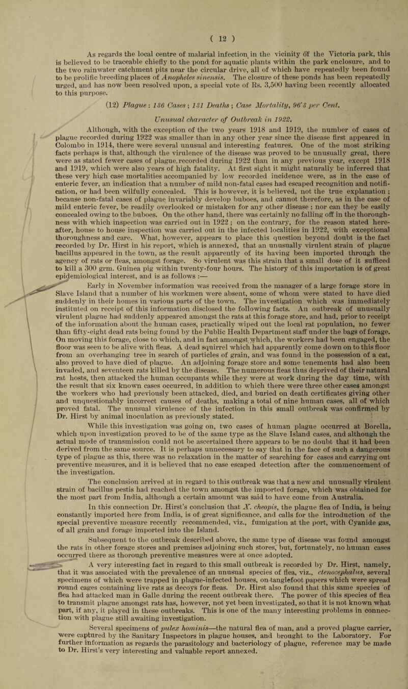As regards the local centre of malarial infection in the vicinity of the Victoria park, this is believed to be traceable chiefly to the pond for aquatic plants within the park enclosure, and to the two rainwater catchment pits near the circular drive, all of which have repeatedly been found to be prolific breeding places of Anopheles sinensis. The closure of these ponds has been repeatedly urged, and has now been resolved upon, a special vote of Rs. 3,500 having been recently allocated to this purpose. (12) Plague : 136 Cases ; 131 Deaths ; Case Mortality, 96'3 per Cent. Unusual character of Outbreak in 1922. Although, with the exception of the two years 1918 and 1919, the number of cases of plague recorded during 1922 was smaller than in any other year since the disease first appeared in Colombo in 1914, there were several unusual and interesting features. One of the most striking facts perhaps is that, although the virulence of the disease was proved to be unusually great, there were as stated fewer cases of plague, recorded during 1922 than in any previous year, except 1918 and 1919, which were also years of high fatality. At first sight it might naturally be inferred that these very high case mortalities accompanied by low recorded incidence were, as in the case of enteric fever, an indication that a number of mild non-fatal cases had escaped recognition and notifi¬ cation, or had been wilfully concealed. This is however, it is believed, not the true explanation ; because non-fatal cases of plague invariably develop buboes, and cannot therefore, as in the case of mild enteric fever, be readily overlooked or mistaken for any other disease ; nor can they be easily concealed owing to the buboes. On the other hand, there was certainly no falling off in the thorough¬ ness with which inspection was carried out in 1922 ; on the contrary, for the reason stated here¬ after, house to house inspection was carried out in the infected localities in 1922, with exceptional thoroughness and care. What, however, appears to place this question beyond doubt is the fact recorded by Dr. Hirst in his report, which is annexed, that an unusually virulent strain of plague bacillus appeared in the town, as the result apparently of its having been imported through the agency of rats or fleas, amongst forage. So virulent was this strain that a small dose of it sufficed to kill a 300 grm. Guinea pig within twenty-four hours. The history of this importation is of great epidemiological interest, and is as follows :— ^ Earlv in November information was received from the manager of a large forage store in Slave Island that a number of his workmen were absent, some of whom were stated to have died suddenly in their homes in various parts of the town. The investigation which was immediately instituted on receipt of this information disclosed the following facts. An outbreak of unusually virulent plague had suddenly appeared amongst the rats at this forage store, and had, prior to receipt of the information about the human cases, practically wiped out the local rat population, no fewer than fifty-eight dead rats being found by the Public Health Department staff under the bags of forage. On moving this forage, close to which, and in fact amongst which, the workers had been engaged, the floor was seen to be alive with fleas. A dead squirrel which had apparently come down on to this floor from an overhanging tree in search of particles of grain, and was found in the possession of a cat, also proved to have died of plague. An adjoining forage store and some tenements had also been invaded, and seventeen rats killed by the disease. The numerous fleas thus deprived of their natural rat hosts, then attacked the human occupants while they were at work during the day time, with the result that six known cases occurred, in addition to which there were three other cases amongst the workers who had previously been attacked, died, and buried on death certificates giving other and unquestionably incorrect causes of deaths, making a total of nine human cases, all of which proved fatal. The unusual virulence of the infection in this small outbreak was confirmed by Dr. Hirst by animal inoculation as previously stated. While this investigation was going on, two cases of human plague occurred at Borella, which upon investigation proved to be of the same type as the Slave Island cases, and although the actual mode of transmission could not be ascertained there appears to be no doubt that it had been derived from the same source. It is perhaps unnecessary to say that in the face of such a dangerous type of plague as this, there was no relaxation in the matter of searching for cases and carrying out preventive measures, and it is believed that no case escaped detection after the commencement of the investigation. The conclusion arrived at in regard to this outbreak was that a new and unusually virulent Strain of bacillus pestis had reached the town amongst the imported forage, which was obtained for the most part from India, although a certain amount was said to have come from Australia. In this connection Dr. Hirst’s conclusion that X. cheopis, the plague flea of India, is being constantly imported here from India, is of great significance, and calls for the introduction of the special preventive measure recently recommended, viz., fumigation at the port, with Cyanide gas, of all grain and forage imported into the Island. Subsequent to the outbreak described above, the same type of disease was found amongst the rats in other forage stores and premises adjoining such stores, but, fortunately, no human cases occurred there as thorough preventive measures were at once adopted. A very interesting fact in regard to this small outbreak is recorded by Dr. Hirst, namely, that it was associated with the prevalence of an unusual species of flea, viz., ctenocephalus, several specimens of which were trapped in plague-infected houses, on tanglefoot papers which were spread round cages containing live rats as decoys for fleas. Dr. Hirst also found that this same species of flea had attacked man in Galle during the recent outbreak there. The power of this species of flea to transmit plague amongst rats has, however, not yet been investigated, so that it is not known what part, if any, it played in these outbreaks. This is one of the many interesting problems in connec¬ tion with plague still awaiting investigation. Several specimens of pulex hominis—the natural flea of man, and a proved plague carrier, were captured by the Sanitary Inspectors in plague houses, and brought to the Laboratory. For further information as regards the parasitology and bacteriology of plague, reference may be made to Dr. Hirst’s very interesting and valuable report annexed.