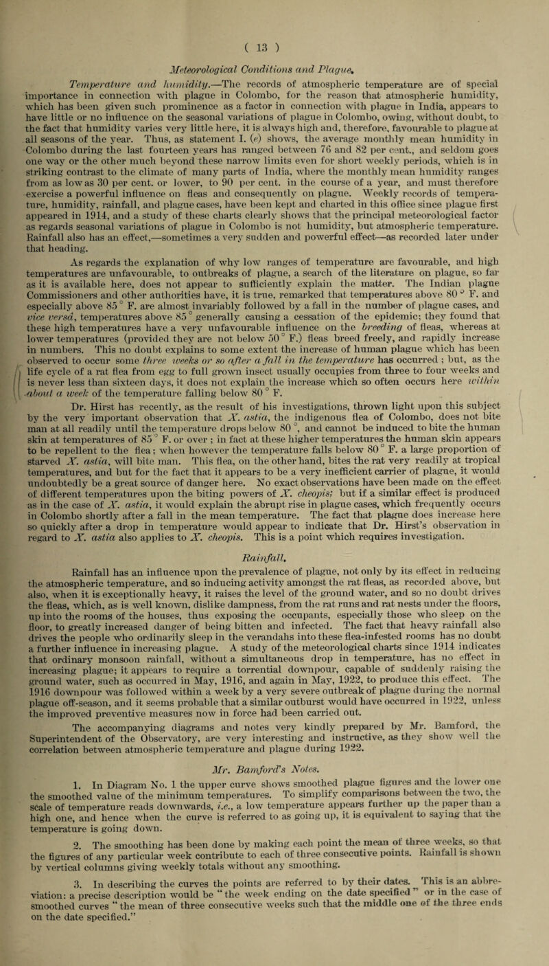 Meteorological Conditions and Plague; Temperature and humidity.—Tlie records of atmospheric temperature are of special importance in connection with plague in Colombo, for the reason that atmospheric humidity, which has been given such prominence as a factor in connection with plague in India, appears to have little or no influence on the seasonal variations of plague in Colombo, owing, without doubt, to the fact that humidity varies very little here, it is always high and, therefore, favourable to plague at all seasons of the year. Thus, as statement I. (V) shows, the average monthly mean humidity in Colombo during the last fourteen years has ranged between 76 and 82 per cent., and seldom goes one way or the other much beyond these narrow limits even for short weekly periods, which is in striking contrast to the climate of many parts of India, where the monthly mean humidity ranges from as low as 30 per cent, or lower, to 90 per cent, in the course of a year, and must therefore exercise a powerful influence on fleas and consequently on plague. Weekly records of tempera¬ ture, humidity, rainfall, and plague cases, have been kept and charted in this office since plague first appeared in 1914, and a study of these charts clearly shows that the principal meteorological factor as regards seasonal variations of plague in Colombo is not humidity, but atmospheric temperature. Rainfall also has an effect,—sometimes a very sudden and powerful effect—as recorded later under that heading. As regards the explanation of why low ranges of temperature are favourable, and high temperatures are unfavourable, to outbreaks of plague, a search of the literature on plague, so far as it is available here, does not appear to sufficiently explain the matter. The Indian plague Commissioners and other authorities have, it is true, remarked that temperatures above 80 Q F. and especially above 850 F. are almost invariably followed by a fall in the number of plague cases, and vice versa, temperatures above 85 ° generally causing a cessation of the epidemic; they found that these high temperatures have a very unfavourable influence on the breeding of fleas, whereas at lower temperatures (provided they are not below 50J F.) fleas breed freely, and rapidly increase in numbers. This no doubt explains to some extent the increase of human plague which has been observed to occur some three weeks or so after a fall in the temperature has occurred ; but, as the life cycle of a rat flea from egg to full grown insect usually occupies from three to four weeks and is never less than sixteen days, it does not explain the increase which so often occurs here within \ about a week of the temperature falling below 80 ° F. Dr. Hirst has recently, as the result of his investigations, thrown light upon this subject by the very important observation that X. astia, the indigenous flea of Colombo, does not bite man at all readily until the temperature drops below 80 °, and cannot be induced to bite the human skin at temperatures of 85 F. or over ; in fact at these higher temperatures the human skin appears to be repellent to the flea; when however the temperature falls below 80 ° F. a large proportion of Starved X. astia, will bite man. This flea, on the other hand, bites the rat very readily at tropical temperatures, and but for the fact that it appears to be a very inefficient carrier of plague, it would undoubtedly be a great source of danger here. No exact observations have been made on the effect of different temperatures upon the biting powers of X. cheopis; but if a similar effect is produced as in the case of X. astia, it would explain the abrupt rise in plague cases, which frequently occurs in Colombo shortly after a fall in the mean temperature. The fact that plague does increase here so quickly after a drop in temperature would appear to indicate that Dr. Hirst’s observation in regard to X. astia also applies to X. cheopis. This is a point which requires investigation. Rainfall. Rainfall has an influence upon the prevalence of plague, not only by its effect in reducing the atmospheric temperature, and so inducing activity amongst the rat fleas, as recorded above, but also, when it is exceptionally heavy, it raises the level of the ground water, and so no doubt drives the fleas, which, as is well known, dislike dampness, from the rat runs and rat nests under the floors, up into the rooms of the houses, thus exposing the occupants, especially those who sleep on the floor, to greatly increased danger of being bitten and infected. The fact that heavy rainfall also drives the people who ordinarily sleep in the verandahs into these flea-infested rooms has no doubt a further influence in increasing plague. A study of the meteorological charts since 1914 indicates that ordinary monsoon rainfall, without a simultaneous drop in temperature, has no effect in increasing plague; it appears to require a torrential downpour, capable of suddenly raising the ground water, such as occurred in May, 1916, and again in May, 1922, to produce this effect, t he 1916 downpour was followed within a week by a very severe outbreak of plague during the normal plague off-season, and it seems probable that a similar outburst would have occurred in 1922, unless the improved preventive measures now in force had been carried out. The accompanying diagrams and notes very kindly prepared by Mr. Bamford, the Superintendent of the Observatory, are very interesting and instructive, as they show well the correlation between atmospheric temperature and plague during 1922. Mr. Bamford's Notes. 1. In Diagram No. 1 the upper curve shows smoothed plague figures and the lower one the smoothed value of the minimum temperatures. To simplify comparisons between the two, the scale of temperature reads downwards, i.e., a low temperature appears further up the paper than a high one, and hence when the curve is referred to as going up, it is equivalent to saying that the temperature is going down. 2. The smoothing has been done by making each point the mean of three weeks, so that the figures of any particular week contribute to each of three consecutive points. Rainfall is shown by vertical columns giving weekly totals without any smoothing. 3. In describing the curves the points are referred to by their dates. 1 his is an abbre¬ viation: a precise description would be ’the week ending on the date specified or in the case of smoothed curves 44 the mean of three consecutive weeks such that the middle one of the three ends on the date specified.”