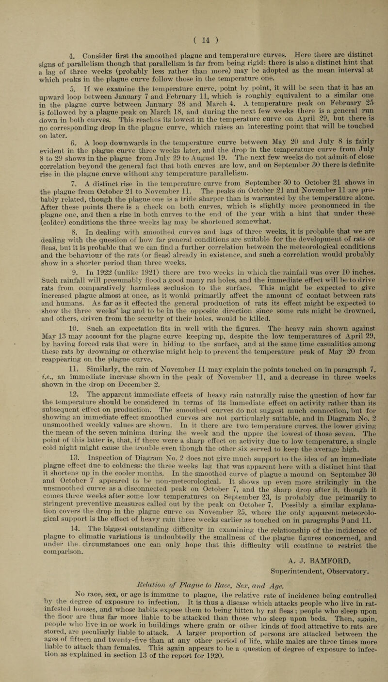 4. Consider first the smoothed plague and temperature curves. Here there are distinct signs of parallelism though that parallelism is far from being rigid: there is also a distinct hint that a lag of three weeks (probably less rather than more) may be adopted as the mean interval at which peaks in the plague curve follow those in the temperature one. 5. If we examine the temperature curve, point by point, it will be seen that it has an upward loop between January 7 and February 11, which is roughly equivalent to a similar one in the plague curve between January 28 and March 4. A temperature peak on February 25 is followed by a plague peak on March 18, and during the next few weeks there is a general run down in both curves. This reaches its lowest in the temperature curve on April 29, but there is no corresponding drop in the plague curve, which raises an interesting point that will be touched on later. 6. A loop downwards in the temperature curve between May 20 and July 8 is fairly evident in the plague curve three weeks later, and the drop in the temperature curve from July 8 to 29 shows in the plague from July 29 to August 19. The next few weeks do not admit of close correlation beyond the general fact that both curves are low, and on September JO there is definite rise in the plague curve without any temperature parallelism. 7. A distinct rise in the temperature curve from September 30 to October 21 shows in the plague from October 21 to November 11. The peaks on October 21 and November 11 are pro¬ bably related, though the plague one is a trifle sharper than is warranted by the temperature alone. After these points there is a check on both curves, which is slightly more pronounced in the plague one, and then a rise in both curves to the end of the year with a hint that under these (colder) conditions the three weeks lag may be shortened somewhat. 8. In dealing with smoothed curves and lags of three weeks, it is probable that we are dealing with the question of how far general conditions are suitable for the development of rats or fleas, but it is probable that we can find a further correlation between the meteorological conditions and the behaviour of the rats (or fleas) already in existence, and such a correlation would probably show in a shorter period than three weeks. 9. In 1922 (unlike 1921) there are two weeks in which the rainfall was over 10 inches.. Such rainfall will presumably flood a good many rat holes, and the immediate effect will be to drive rats from comparatively harmless seclusion to the surface. This might be expected to give increased plague almost at once, as it would primarily affect the amount of contact between rats and humans. As far as it effected the general production of rats its effect might be expected to show the three weeks’ lag and to be in the opposite direction since some rats might be drowned, and others, driven from the security of their holes, would be killed. 10. Such an expectation fits in well with the figures. The heavy rain shown against May 13 may account for the plague curve keeping up, despite the low temperatures of April 29, by having forced rats that were in hiding to the surface, and at the same time casualties among these rats by drowning or otherwise might help to prevent the temperature peak of May 20 from reappearing on the plague curve. 11. Similarly, the rain of November 11 may explain the points touched on in paragraph 7, i.e., an immediate increase shown in the peak of November 11, and a decrease in three weeks shown in the drop on December 2. 12. The apparent immediate effects of heavy rain naturally raise the question of how far the temperature should be considered in terms of its immediate effect on activity rather than its Subsequent effect on production. The smoothed curves do not suggest much connection, but for showing an immediate effect smoothed curves are not particularly suitable, and in Diagram No. 2 unsmoothed weekly values are shown. In it there are two temperature curves, the lower giving the mean of the seven minima during the week and the upper the lowest of those seven. The point of this latter is, that, if there were a sharp effect on activity due to low temperature, a single cold night might cause the trouble even though the other six served to keep the average high. 18. Inspection of Diagram No. 2 does not give much support to the idea of an immediate plague effect due to coldness: the three weeks lag that was apparent here with a distinct hint that it shortens up in the cooler months. In the smoothed curve of plague a mound on September 30 and October 7 appeared to be non-meteorological. It shows up even more strikingly in the unsmoothed curve as a disconnected peak on October 7, and the sharp drop after it, though it comes three weeks after some low temperatures on September 23, is probably due primarily to stringent preventive measures called out by the peak on October 7. Possibly a similar explana¬ tion covers the drop in the plague curve on November 25, where the only apparent meteorolo¬ gical support is the effect of heavy rain three weeks earlier as touched on in paragraphs 9 and 11. 14. J he biggest outstanding difficulty in examining the relationship of the incidence of plague to climatic variations is undoubtedly the smallness of the plague figures concerned, and under the circumstances one can only hope that this difficulty will continue to restrict the comparison. A. J. BAMFORD, Superintendent, Observatory. Relation of Plague to Race, Sex, and Age. iso race, sex, or age is immune to plague, the relative rate of incidence being controlled by the degree of exposure to infection. It is thus a disease which attacks people who live in rat- infested houses, and whose habits expose them to being bitten by rat fleas ; people who sleep upon the floor are thus far more liable to be attacked than those who sleep upon beds. Then, again, people who live in or work in buildings where grain or other kinds of food attractive to rats are stored, are peculiarly liable to attack. A larger proportion of persons are attacked between the ages of fifteen and twenty-five than at any other period of life, while males are three times more liable to attack than females. This again appears to lie a question of degree of exposure to infec¬ tion as explained in section 13 of the report for 1920.