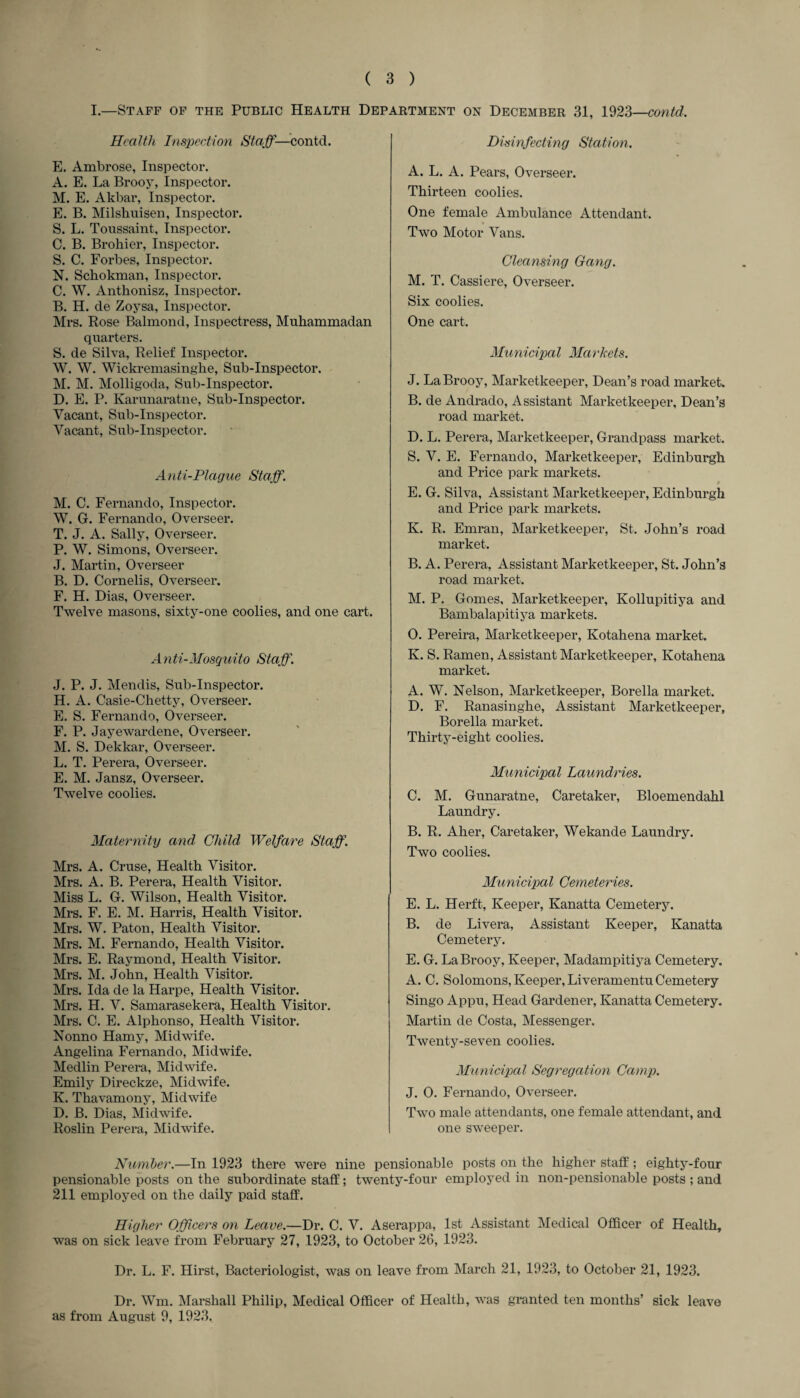 I.—Staff of the Public Health Department on December 31, 1923—contd. Health Inspection Staff—contd. E. Ambrose, Inspector. A. E. La Brooy, Inspector. M. E. Akbar, Inspector. E. B. Milsliuisen, Inspector. S. L. Toussaint, Inspector. C. B. Brohier, Inspector. S. C. Forbes, Inspector. N. Schokman, Inspector. C. W. Anthonisz, Inspector. B. H. de Zoysa, Inspector. Mrs. Rose Balmond, Inspectress, Muhammadan quarters. S. de Silva, Relief Inspector. W. W. Wickremasinghe, Sub-Inspector. M. M. Molligoda, Sub-Inspector. D. E. P. Karunaratne, Sub-Inspector. Vacant, Sub-Inspector. Vacant, Sub-Inspector. A nti-Plague Staff. M. C. Fernando, Inspector. W. G. Fernando, Overseer. T. J. A. Sally, Overseer. P. W. Simons, Overseer. J. Martin, Overseer B. D. Cornelis, Overseer. F. H. Dias, Overseer. Twelve masons, sixty-one coolies, and one cart. A n ti-Mosquito Staff. J. P. J. Mendis, Sub-Inspector. H. A. Casie-Chetty, Overseer. E. S. Fernando, Overseer. F. P. Jayewardene, Overseer. M. S. Dekkar, Overseer. L. T. Perera, Overseer. E. M. Jansz, Overseer. Twelve coolies. Maternity and Child Welfare Staff. Mrs. A. Cruse, Health Visitor. Mrs. A. B. Perera, Health Visitor. Miss L. G. Wilson, Health Visitor. Mrs. F. E. M. Harris, Health Visitor. Mrs. W. Paton, Health Visitor. Mrs. M. Fernando, Health Visitor. Mrs. E. Raymond, Health Visitor. Mrs. M. John, Health Visitor. Mrs. Ida de la Harpe, Health Visitor. Mrs. H. V. Samarasekera, Health Visitor. Mrs. C. E. Alphonso, Health Visitor. Nonno Hamy, Midwife. Angelina Fernando, Midwife. Medlin Perera, Midwife. Emily Direckze, Midwife. K. Thavamony, Midwife D. B. Dias, Midwife. Roslin Perera, Midwife. Disinfecting Station. A. L. A. Pears, Overseer. Thirteen coolies. One female Ambulance Attendant. Two Motor Vans. Cleansing Gang. M. T. Cassiere, Overseer. Six coolies. One cart. Municipal Markets. J. La Brooy, Marketkeeper, Dean’s road market. B. de Andrado, Assistant Marketkeeper, Dean’s road market. D. L. Perera, Marketkeeper, Grandpass market. S. V. E. Fernando, Marketkeeper, Edinburgh and Price park markets. 9 E. G. Silva, Assistant Marketkeeper, Edinburgh and Price park markets. K. R. Emran, Marketkeeper, St. John’s road market. B. A. Perera, Assistant Marketkeeper, St. John’s road market. M. P. Gomes, Marketkeeper, Kollupitiya and Bambalapitiya markets. 0. Pereira, Marketkeeper, Kotahena market. K. S. Ramen, Assistant Marketkeeper, Kotahena market. A. W. Nelson, Marketkeeper, Borella market. D. F. Ranasinghe, Assistant Marketkeeper, Borella market. Thirty-eight coolies. Municipal Laundries. C. M. Gunaratne, Caretaker, Bloemendahl Laundry. B. R. Aher, Caretaker, Wekande Laundry. Two coolies. Municipal Cemeteries. E. L. Herft, Keeper, Kanatta Cemetery. B. de Livera, Assistant Keeper, Kanatta Cemetery. E. G. La Brooy, Keeper, Madampitiya Cemetery. A. C. Solomons, Keeper, Liveramentu Cemetery Singo Appu, Head Gardener, Kanatta Cemetery. Martin de Costa, Messenger. Twenty-seven coolies. Municipal Segregation Camp. J. 0. Fernando, Overseer. Two male attendants, one female attendant, and one sweeper. Number.—In 1923 there were nine pensionable posts on the higher staff; eighty-four pensionable posts on the subordinate staff; twenty-four employed in non-pensionable posts ; and 211 employed on the daily paid staff. Higher Officers on Leave.—Dr. C. V. Aserappa, 1st Assistant Medical Officer of Health, was on sick leave from February 27, 1923, to October 26, 1923. Dr. L. F. Hirst, Bacteriologist, was on leave from March 21, 1923, to October 21, 1923. Dr. Wm. Marshall Philip, Medical Officer of Health, was granted ten months’ sick leave as from August 9, 1923.