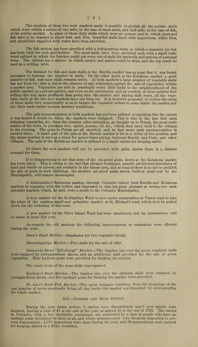 The erection of these two new markets made it possible to abolish all the private stalls which were within a radius of one mile, in the case of meat stalls, and half mile, in the case of fish, of the public market. In place of these dirty stalls which were an eyesore and in which meat and fish used to be exposed to street dust and flies, beautiful stalls lined with impervious white tiles, and plentifully supplied with water have been provided. The fish section has been provided with a refrigerating room in which a masonry ice box has been built for each stall-holder. The meat stalls have been provided each with a small teak- wood cabinet in which the butcher could put away out of sight his umbrella and articles of personal wear. The cabinet has a drawer in which money and papers could be kept, and the top could be used as a writing table. The demand for fish and meat stalls at the Borella market was so great that it was found necessary to increase the number of stalls. On the other hand, at the Ivotahena market a good number of fish and meat stalls remains unlet. At both markets a large number of vegetable stalls has not been let: this is due to the absence of any restriction against the sale of vegetables within a market area. Vegetables are sold in practically every little kadai in the neighbourhood of the public market, in a private garden, and even on the pavements, and as vendors of these articles find selling this way more profitable than going into the market and paying stall rents, all the vege¬ table stalls of the two new markets have not been let. It is however proposed to reduce the rents of these stalls very considerably so as to induce the vegetable sellers to come inside the market and ply their trade under modern sanitary conditions. The gala accommodation at both markets has not been utilized to anything like the extent it was hoped it would be, when the markets were designed. This is due to the fact that carts bringing vegetables, &c., from the country, after unloading, go straight on to Pettah, the great trade centre of the town, to purchase rice, spices, poonac, oil, &c., which they carry back to the villages in the evening. The galas in Pettah are all crowded, and in fact more such accommodation is needed there. A small part of the gala at the Borella market is let to a seller of live poultry, and the larger portion is used as a stand for motor buses plying between Borella and Cotta and other villages. The gala at the Kotahena market is utilized to a small extent for keeping cattle. In future the new markets will not be provided with galas, unless there is a distinct demand for them. It is disappointing to see that none of the rat-proof grain stores at the Kotahena market has been taken. This is owing to the fact that cheaper boutiques, usually rat-infested structures of mud and wattle or cabook, are available in the bazaar area, and so long as there is no law to prohibit the sale of grain in such buildings, the modern rat-proof grain stores, built at great cost by the Municipality, will remain unoccupied. A distinguished Sanitarian passing through Colombo visited both Borella and Kotahena markets in company with the writer, and expressed to him his great pleasure at seeing two such splendid markets which, he said, were a credit to the Colombo Municipality. A new market for the Ivollupitiya Ward is now under construction at Turret road to take the place of the existing small and primitive market at St. Michael’s road, which is to be pulled down for the widening of this road. A new market for the Slave Island Ward has been sanctioned, and its construction will be taken in hand this year. As regards the old markets the following improvements or extensions were effected during the year. Dean's Road Market.—Sunshades for two vegetable blocks. Bambalapitiya Market.—Two stalls for the sale of offal. Gasworks Street “Edinburgh Market.—The bamboo tats over the green vegetable stalls were replaced by corrugatediron sheets, and an additional stall provided for the sale of green vegetables. Nine hydrant posts were provided for flushing the market. The wood work of the meat stalls was repaired. Kachcheri Road Market,.—The bamboo tats over the plantain stalls were replaced by corrugatediron sheets, and five hydrant posts for flushing the market were provided. St. John's Road Fish Market— The great nuisance resulting from the droppings of the vast number of crows practically living all day inside this market was remedied by crow-proofing the whole market. XII.—Dairies and Milk Supply. During the year under review, 5 dairies were discontinued, and 6 new dairies were licensed, leaving a total of 47 at the end of the year, as against 46 at the end of 1922. The dairies in Colombo, with a few creditable exceptions, are conducted by a class of people who have no sanitary sense developed in them at all, and whose premises need very frequent inspection to pre¬ vent degeneration ; 1,079 inspections were done during the year, and 28 prosecutions were entered for keeping dairies in a filthy condition.