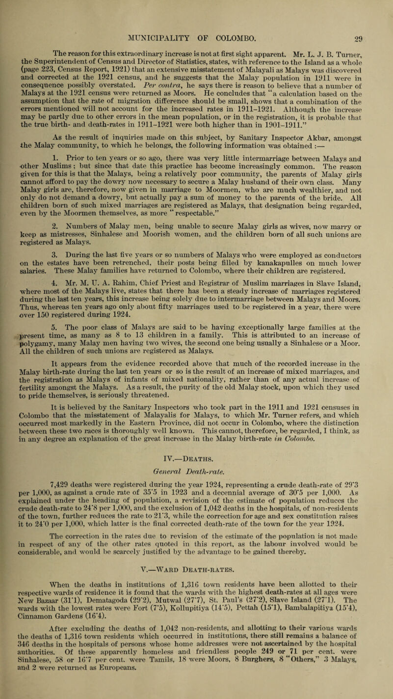 The reason for this extraordinary increase is not at first sight apparent. Mr. L. J. B. Turner, the Superintendent of Census and Director of Statistics, states, with reference to the Island as a whole (page 223, Census Report, 1921) that an extensive misstatement of Malayali as Malays was discovered and corrected at the 1921 census, and he suggests that the Malay population in 1911 were in consequence possibly overstated. Per contra, he says there is reason to believe that a number of Malays at the 1921 census were returned as Moors. He concludes that “a calculation based on the assumption that the rate of migration difference should be small, shows that a combination of the errors mentioned will not account for the increased rates in 1911-1921. Although the increase may be partly due to other errors in the mean population, or in the registration, it is probable that the true birth- and death-rates in 1911-1921 were both higher than in 1901-1911.” As the result of inquiries made on this subject, by Sanitary Inspector Akbar, amongst the Malay community, to which he belongs, the following information was obtained :— 1. Prior to ten years or so ago, there was very little intermarriage between Malays and •other Muslims ; but since that date this practice has become increasingly common. The reason given for this is that the Malays, being a relatively poor community, the parents of Malay girls cannot afford to pay the dowry now necessary to secure a Malay husband of their own class. Many Malay girls are, therefore, now given in marriage to Moormen, who are much wealthier, and not only do not demand a dowry, but actually pay a sum of money to the parents of the bride. All children born of such mixed marriages are registered as Malays, that designation being regarded, even by the Moormen themselves, as more “ respectable.” 2. Numbers of Malay men, being unable to secure Malay girls as wives, now marry or keep as mistresses, Sinhalese and Moorish women, and the children born of all such unions are registered as Malays. 3. During the last five years or so numbers of Malays who were employed as conductors on the estates have been retrenched, their posts being filled by kanakapulles on much lower salaries. These Malay families have returned to Colombo, where their children are registered. 4. Mr. M. U. A. Rahim, Chief Priest and Registrar of Muslim marriages in Slave Island, where most of the Malays live, states that there has been a steady increase of marriages registered during the last ten years, this increase being solely due to intermarriage between Malays and Moors. Thus, whereas ten years ago only about fifty marriages used to be registered in a year, there were over 150 registered during 1924. 5. The poor class of Malays are said to be having exceptionally large families at the present time, as many as 8 to 13 children in a family. This is attributed to an increase of polygamy, many Malay men having two wives, the second one being usually a Sinhalese or a Moor. All the children of such unions are registered as Malays. It appears from the evidence recorded above that much of the recorded increase in the Malay birth-rate during the last ten years or so is the result of an increase of mixed marriages, and the registration as Malays of infants of mixed nationality, rather than of any actual increase of fertility amongst the Malays. As a result, the purity of the old Malay stock, upon which they used to pride themselves, is seriously threatened. It is believed by the Sanitary Inspectors who took part in the 1911 and 1921 censuses in Colombo that the misstatement of Malayalis for Malays, to which Mr. Turner refers, and which occurred most markedly in the Eastern Province, did not occur in Colombo, where the distinction between these two races is thoroughly well known. This cannot, therefore, be regarded, I think, as in any degree an explanation of the great increase in the Malay birth-rate in Colombo. IY.—Deaths. General Death-rate. 7,429 deaths were registered during the year 1924, representing a crude death-rate of 29*3 per 1,000, as against a crude rate of 35'5 in 1923 and a decennial average of 30*5 per 1,000. As explained under the heading of population, a revision of the estimate of population reduces the crude death-rate to 24'8 per 1,000, and the exclusion of 1,042 deaths in the hospitals, of non-residents of the town, further reduces the rate to 21*3, while the correction forage and sex constitution raises it to 24'0 per 1,000, which latter is the final corrected death-rate of the town for the year 1924. The correction in the rates due to revision of the estimate of the population is not made in respect of any of the other rates quoted in this report, as the labour involved would be considerable, and would be scarcely justified by the advantage to be gained thereby. Y.—Ward Death-rates. When the deaths in institutions of 1,316 town residents have been allotted to their respective wards of residence it is found that the wards with the highest death-rates at all ages were New Bazaar (31*1), Dematagoda (29*2), Mutwal (27*7), St. Paul’s (27*2), Slave Island (27*1). The wards with the lowest rates were Fort (7*5), Kollupitiya (14*5), Pettah (15*1), Bambalapitiya (15*4), Cinnamon Gardens (16*4). After excluding the deaths of 1,042 non-residents, and allotting to their various wards the deaths of 1,316 town residents which occurred in institutions, there still remains a balance of 346 deaths in the hospitals of persons whose home addresses were not ascertained by the hospital authorities. Of these apparently homeless and friendless people 249 or 71 per cent, were Sinhalese, 58 or 16*7 per cent, were Tamils, 18 were Moors, 8 Burghers, 8 “Others,” 3 Malays,