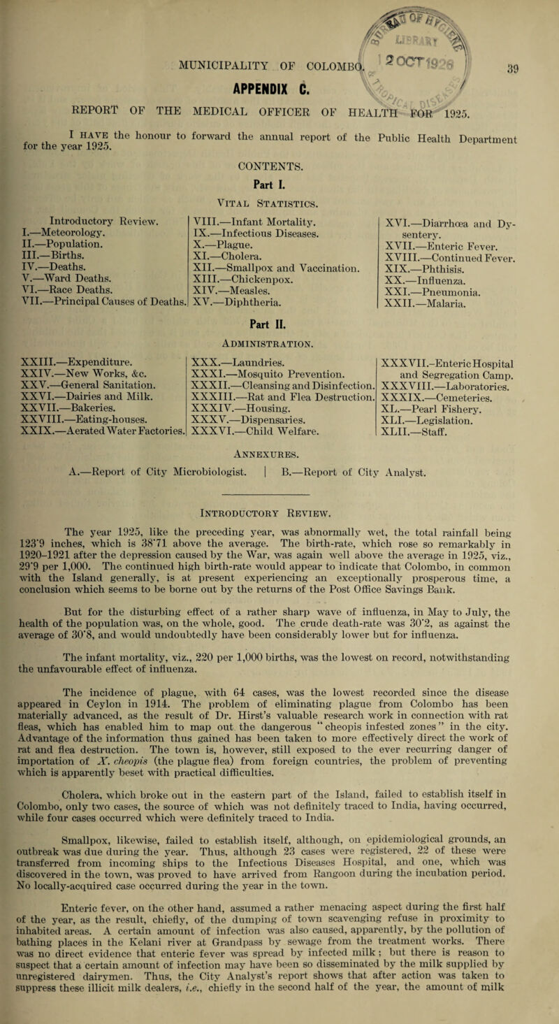 MUNICIPALITY OF COLOMBO. 3 OOT Njgo/... . ^ REPORT OF THE MEDICAL OFFICER OF HEALTH FOR 1925. 39 APPENDIX C. I have the honour to forward the annual report of the Public Health Department for the year 1925. CONTENTS. Part I. Introductory Review. I. —Meteorology. II. —Population. III. —Births. IV. —Deaths. V. —Ward Deaths. VI. —Race Deaths. VII. —Principal Causes of Deaths. XXIII.—Expenditure. XXIV. —New Works, &c. XXV. —General Sanitation. XXVI. —Dairies and Milk. XXV11.—Bakeri es. XXVIII.—Eating-houses. XXIX.—Aerated Water Factories. Vital Statistics. VIII. —Infant Mortality. IX. —Infectious Diseases. X. —Plague. XI. —Cholera. XII. —Smallpox and Vaccination. XIII. —Chickenpox. XIV. —Measles. XV. —Diphtheria. Part II. Administration. XXX. —Laundries. XXXI. —Mosquito Prevention. XXXII.—Cleansing and Disinfection. XXXIII.—Rat and Flea Destruction. XXXIV.—Housing. XXXV.—Dispensaries. XXXVI.—Child Welfare. XVI. —Diarrhoea and Dy¬ sentery. XVII. —Enteric Fever. XVIII.—Continued Fever. XIX. —Phthisis. XX. —Influenza. XXL—Pneumonia. XXII.—Malaria. XXXVII.-Enteric Hospital and Segregation Camp. XXXVIII.—Laboratories. XXXIX.—Cemeteries. XL.—Pearl Fishery. XLI.—Legislation. XLII.—Staff. Annexures. A.—Report of City Microbiologist. | B.—Report of City Analyst. Introductory Review. The year 1925, like the preceding year, was abnormally wet, the total rainfall being 123‘9 inches, which is 38*71 above the average. The birth-rate, which rose so remarkably in 1920-1921 after the depression caused by the War, was again well above the average in 1925, viz., 29*9 per 1,000. The continued high birth-rate would appear to indicate that Colombo, in common with the Island generally, is at present experiencing an exceptionally prosperous time, a conclusion which seems to be borne out by the returns of the Post Office Savings Bank. But for the disturbing effect of a rather sharp wave of influenza, in May to July, the health of the population was, on the Avhole, good. The crude death-rate was 30*2, as against the average of 30*8, and would undoubtedly have been considerably lower but for influenza. The infant mortality, viz., 220 per 1,000 births, was the lowest on record, notwithstanding the unfavourable effect of influenza. The incidence of plague, with 64 cases, was the lowest recorded since the disease appeared in Ceylon in 1914. The problem of eliminating plague from Colombo has been materially advanced, as the result of Dr. Hirst’s valuable research work in connection with rat fleas, which has enabled him to map out the dangerous “ cheopis infested zones ” in the city. Advantage of the information thus gained has been taken to more effectively direct the work of rat and flea destruction. The town is, however, still exposed to the ever recurring danger of importation of X. cheopis (the plague flea) from foreign countries, the problem of preventing which is apparently beset with practical difficulties. Cholera, which broke out in the eastern part of the Island, failed to establish itself in Colombo, only two cases, the source of which was not definitely traced to India, having occurred, while four cases occurred which were definitely traced to India. Smallpox, likewise, failed to establish itself, although, on epidemiological grounds, an outbreak was due during the year. Thus, although 23 cases were registered, 22 of these were transferred from incoming ships to the Infectious Diseases Hospital, and one, which was discovered in the town, was proved to have arrived from Rangoon during the incubation period. No locally-acquired case occurred during the year in the town. Enteric fever, on the other hand, assumed a rather menacing aspect during the first half of the year, as the result, chiefly, of the dumping of town scavenging refuse in proximity to inhabited areas. A certain amount of infection was also caused, apparently, by the pollution of bathing places in the Kelani river at Grandpass by sewage from the treatment works. There was no direct evidence that enteric fever was spread by infected milk ; but there is reason to suspect that a certain amount of infection may have been so disseminated by the milk supplied by unregistered dairymen. Thus, the City Analyst’s report shows that after action was taken to suppress these illicit milk dealers, i.e., chiefly in the second half of the year, the amount of milk